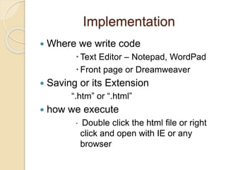 Implementation
 Where we write code
 Text Editor – Notepad, WordPad
 Front page or Dreamweaver
 Saving or its Extension
“.htm” or “.html”
 how we execute
 Double click the html file or right
click and open with IE or any
browser
 
