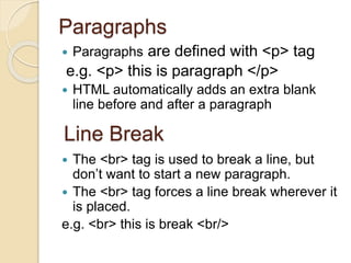 Paragraphs
 Paragraphs are defined with <p> tag
e.g. <p> this is paragraph </p>
 HTML automatically adds an extra blank
line before and after a paragraph
 The <br> tag is used to break a line, but
don’t want to start a new paragraph.
 The <br> tag forces a line break wherever it
is placed.
e.g. <br> this is break <br/>
Line Break
 