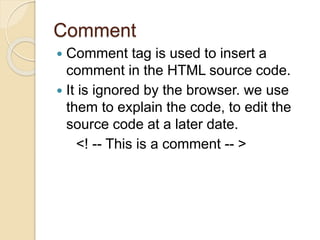 Comment
 Comment tag is used to insert a
comment in the HTML source code.
 It is ignored by the browser. we use
them to explain the code, to edit the
source code at a later date.
<! -- This is a comment -- >
 