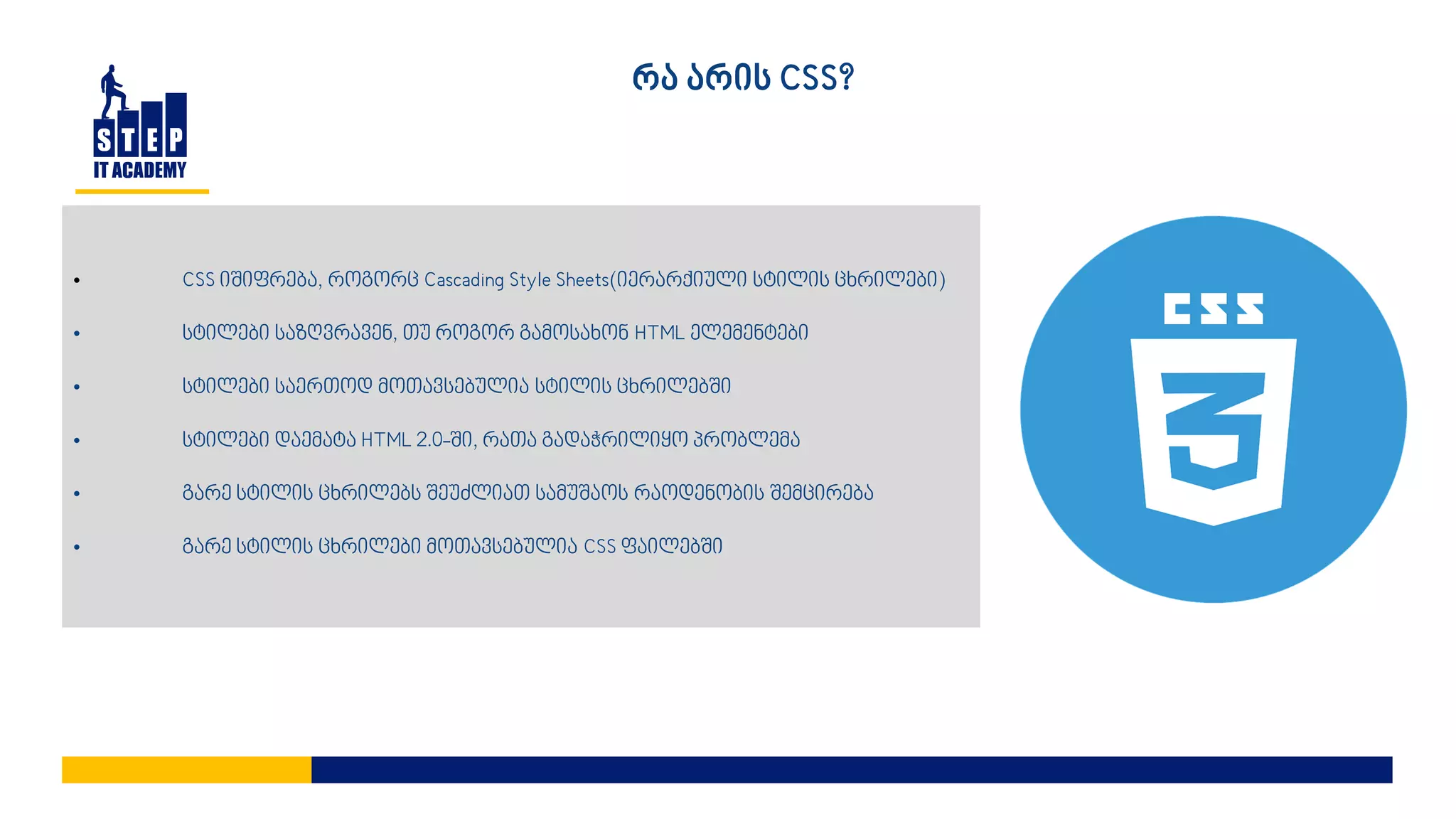 • CSS იშიფრება, როგორც Cascading Style Sheets(იერარქიული სტილის ცხრილები)
• სტილები საზღვრავენ, თუ როგორ გამოსახონ HTML ელემენტები
• სტილები საერთოდ მოთავსებულია სტილის ცხრილებში
• სტილები დაემატა HTML 2.0-ში, რათა გადაჭრილიყო პრობლემა
• გარე სტილის ცხრილებს შეუძლიათ სამუშაოს რაოდენობის შემცირება
• გარე სტილის ცხრილები მოთავსებულია CSS ფაილებში
რა არის CSS?
 