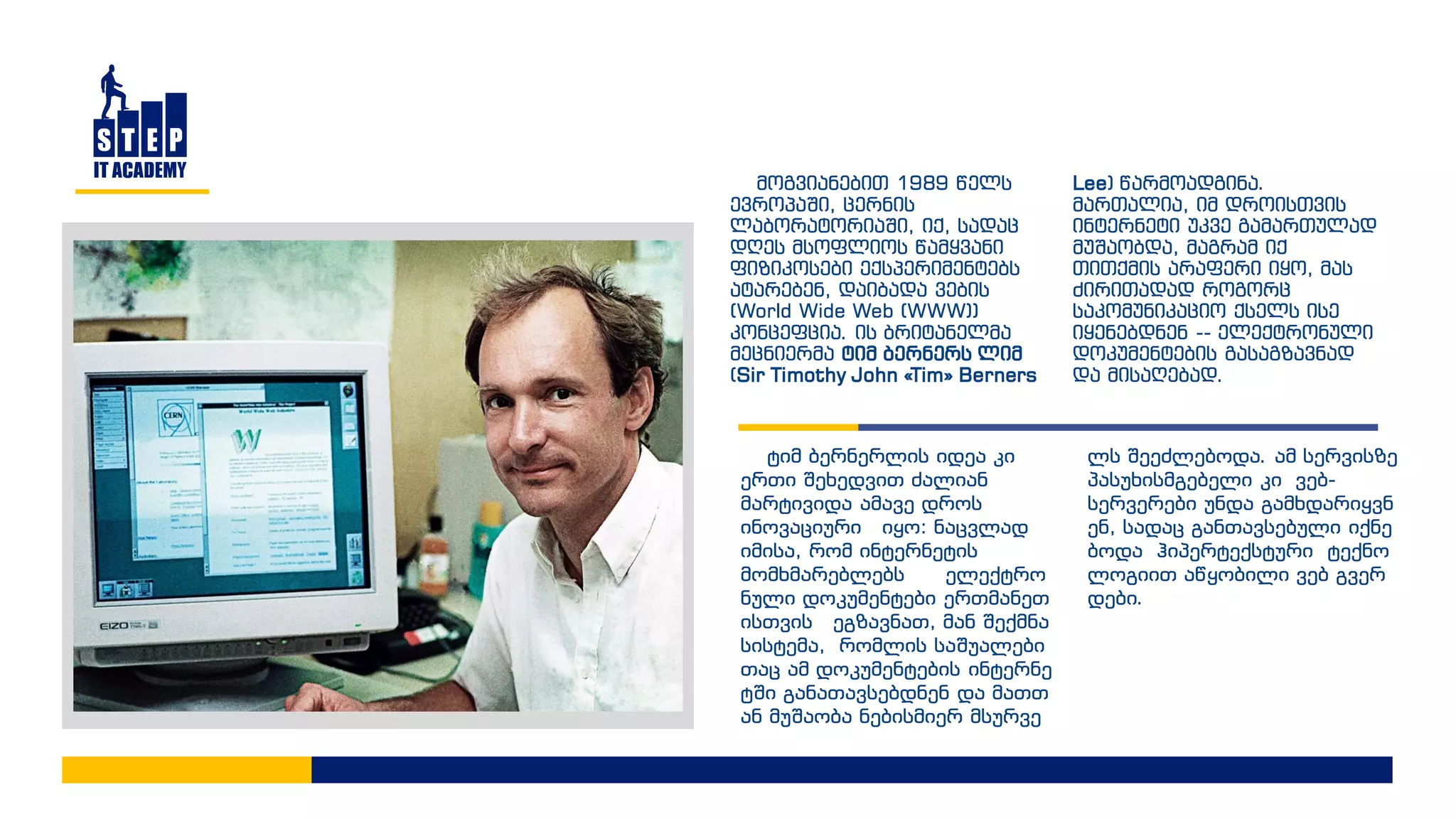 მოგვიანებით 1989 წელს
ევროპაში, ცერნის
ლაბორატორიაში, იქ, სადაც
დღეს მსოფლიოს წამყვანი
ფიზიკოსები ექსპერიმენტებს
ატარებენ, დაიბადა ვების
(World Wide Web (WWW))
კონცეფცია. ის ბრიტანელმა
მეცნიერმა ტიმ ბერნერს ლიმ
(Sir Timothy John «Tim» Berners
Lee) წარმოადგინა.
მართალია, იმ დროისთვის
ინტერნეტი უკვე გამართულად
მუშაობდა, მაგრამ იქ
თითქმის არაფერი იყო, მას
ძირითადად როგორც
საკომუნიკაციო ქსელს ისე
იყენებდნენ -- ელექტრონული
დოკუმენტების გასაგზავნად
და მისაღებად.
ტიმ ბერნერლის იდეა კი
ერთი შეხედვით ძალიან
მარტივიდა ამავე დროს
ინოვაციური იყო: ნაცვლად
იმისა, რომ ინტერნეტის
მომხმარებლებს ელექტრო
ნული დოკუმენტები ერთმანეთ
ისთვის ეგზავნათ, მან შექმნა
სისტემა, რომლის საშუალები
თაც ამ დოკუმენტების ინტერნე
ტში განათავსებდნენ და მათთ
ან მუშაობა ნებისმიერ მსურვე
ლს შეეძლებოდა. ამ სერვისზე
პასუხისმგებელი კი ვებ-
სერვერები უნდა გამხდარიყვნ
ენ, სადაც განთავსებული იქნე
ბოდა ჰიპერტექსტური ტექნო
ლოგიით აწყობილი ვებ გვერ
დები.
 