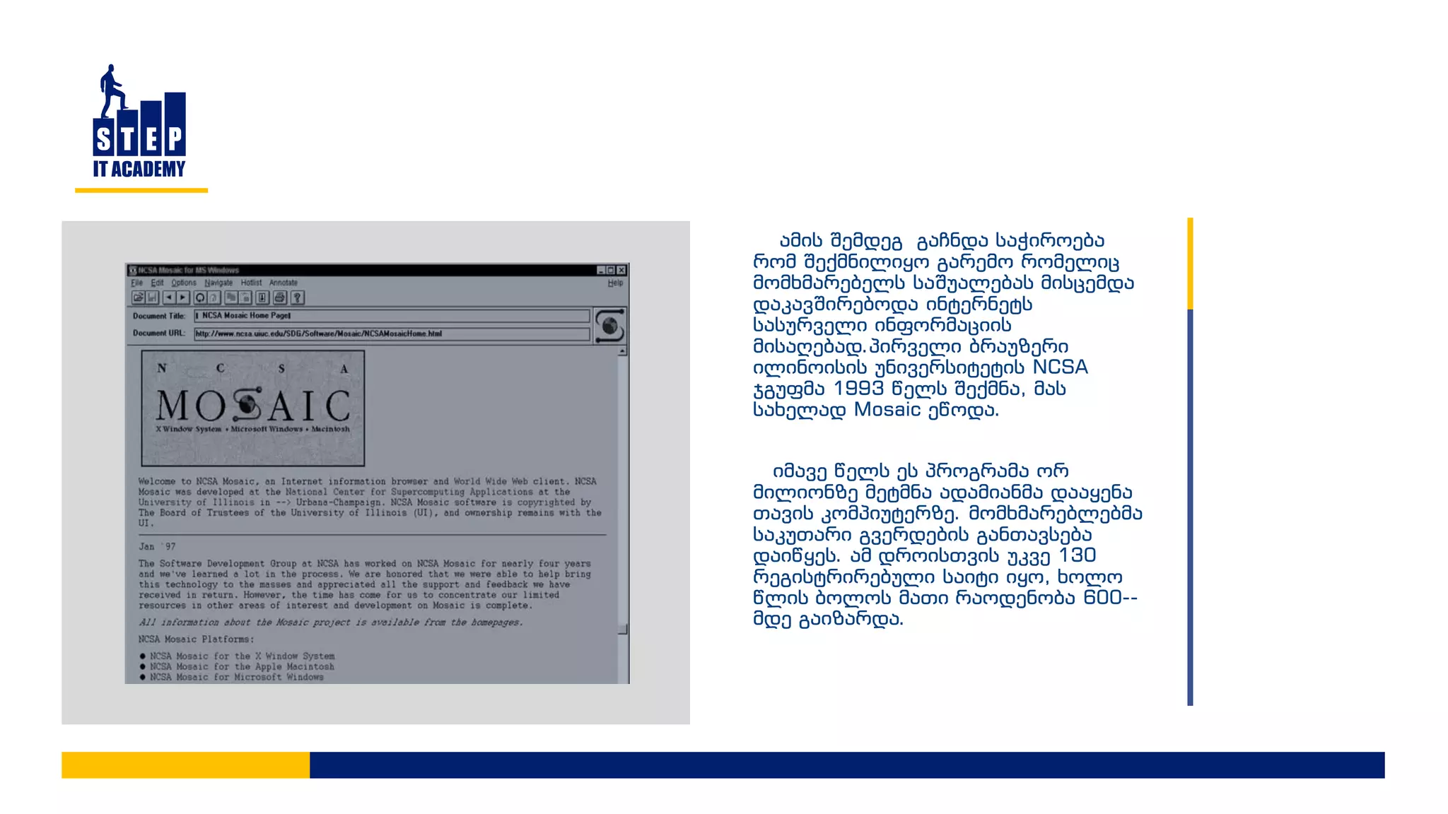 ამის შემდეგ გაჩნდა საჭიროება
რომ შექმნილიყო გარემო რომელიც
მომხმარებელს საშუალებას მისცემდა
დაკავშირებოდა ინტერნეტს
სასურველი ინფორმაციის
მისაღებად.პირველი ბრაუზერი
ილინოისის უნივერსიტეტის NCSA
ჯგუფმა 1993 წელს შექმნა, მას
სახელად Mosaic ეწოდა.
იმავე წელს ეს პროგრამა ორ
მილიონზე მეტმნა ადამიანმა დააყენა
თავის კომპიუტერზე. მომხმარებლებმა
საკუთარი გვერდების განთავსება
დაიწყეს. ამ დროისთვის უკვე 130
რეგისტრირებული საიტი იყო, ხოლო
წლის ბოლოს მათი რაოდენობა 600--
მდე გაიზარდა.
 