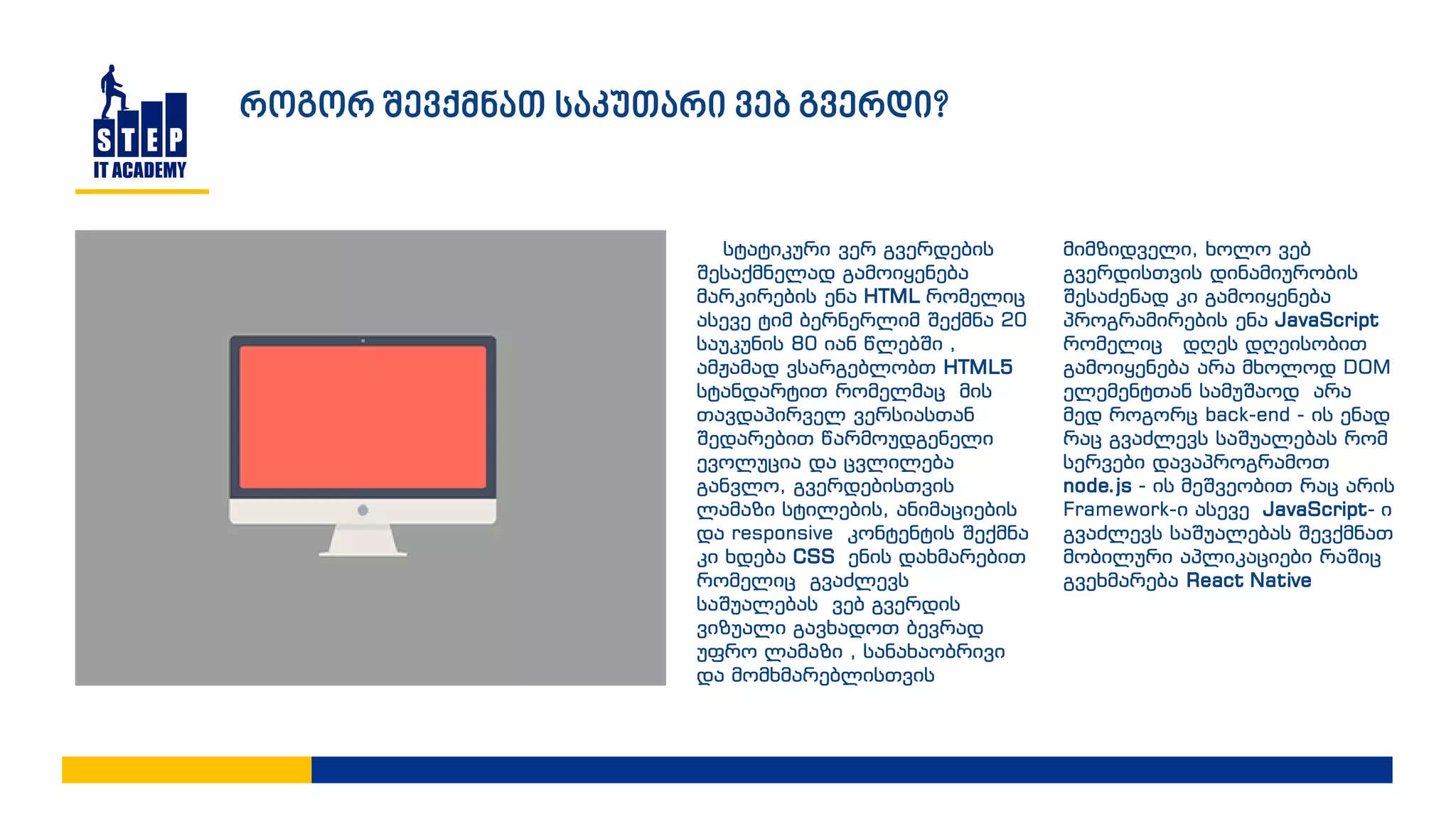 სტატიკური ვერ გვერდების
შესაქმნელად გამოიყენება
მარკირების ენა HTML რომელიც
ასევე ტიმ ბერნერლიმ შექმნა 20
საუკუნის 80 იან წლებში ,
ამჟამად ვსარგებლობთ HTML5
სტანდარტით რომელმაც მის
თავდაპირველ ვერსიასთან
შედარებით წარმოუდგენელი
ევოლუცია და ცვლილება
განვლო, გვერდებისთვის
ლამაზი სტილების, ანიმაციების
და responsive კონტენტის შექმნა
კი ხდება CSS ენის დახმარებით
რომელიც გვაძლევს
საშუალებას ვებ გვერდის
ვიზუალი გავხადოთ ბევრად
უფრო ლამაზი , სანახაობრივი
და მომხმარებლისთვის
მიმზიდველი, ხოლო ვებ
გვერდისთვის დინამიურობის
შესაძენად კი გამოიყენება
პროგრამირების ენა JavaScript
რომელიც დღეს დღეისობით
გამოიყენება არა მხოლოდ DOM
ელემენტთან სამუშაოდ არა
მედ როგორც back-end - ის ენად
რაც გვაძლევს საშუალებას რომ
სერვები დავაპროგრამოთ
node.js - ის მეშვეობით რაც არის
Framework-ი ასევე JavaScript- ი
გვაძლევს საშუალებას შევქმნათ
მობილური აპლიკაციები რაშიც
გვეხმარება React Native
როგორ შევქმნათ საკუთარი ვებ გვერდი?
 