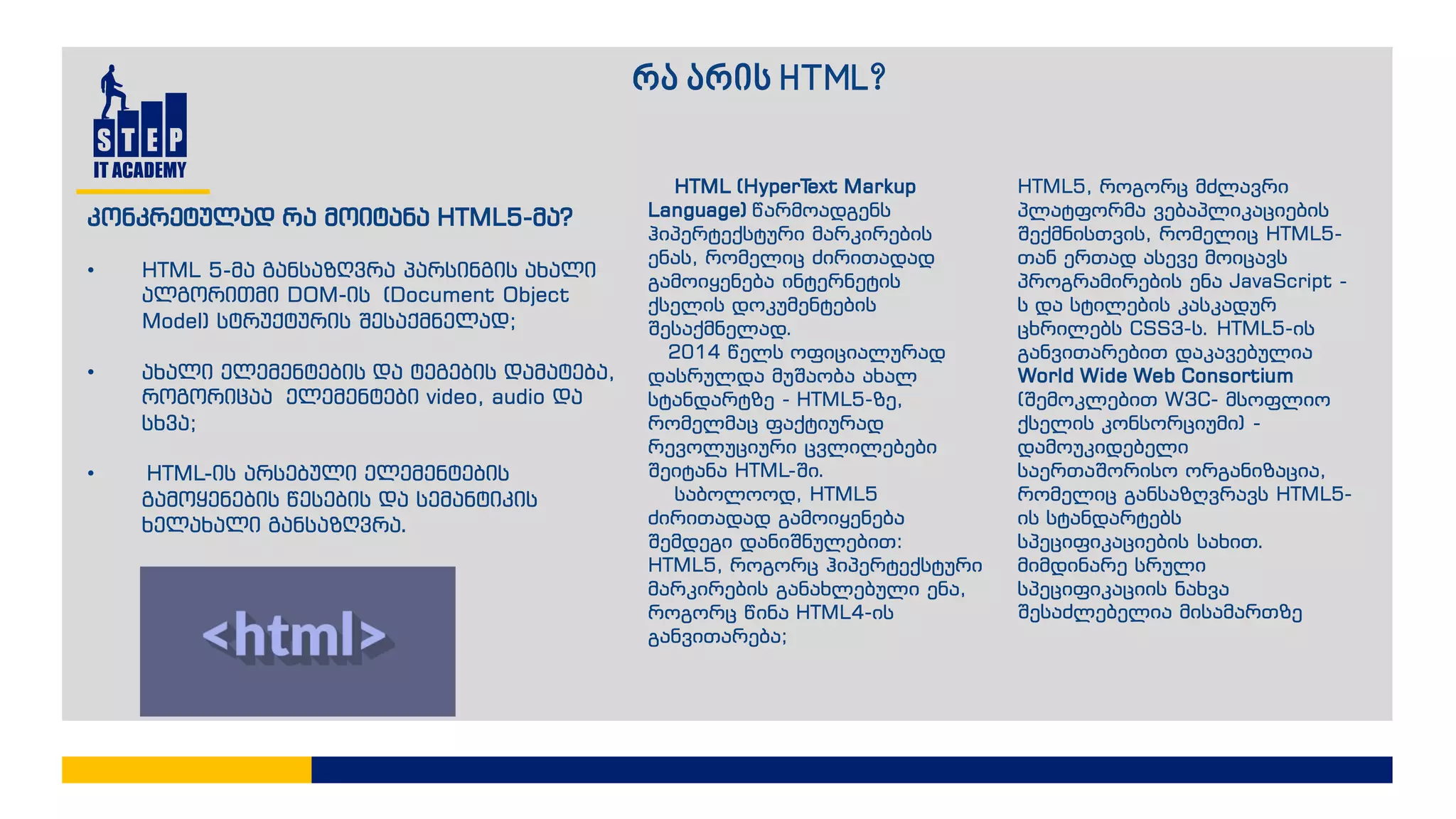 რა არის HTML?
HTML (HyperText Markup
Language) წარმოადგენს
ჰიპერტექსტური მარკირების
ენას, რომელიც ძირითადად
გამოიყენება ინტერნეტის
ქსელის დოკუმენტების
შესაქმნელად.
2014 წელს ოფიციალურად
დასრულდა მუშაობა ახალ
სტანდარტზე - HTML5-ზე,
რომელმაც ფაქტიურად
რევოლუციური ცვლილებები
შეიტანა HTML-ში.
საბოლოოდ, HTML5
ძირითადად გამოიყენება
შემდეგი დანიშნულებით:
HTML5, როგორც ჰიპერტექსტური
მარკირების განახლებული ენა,
როგორც წინა HTML4-ის
განვითარება;
HTML5, როგორც მძლავრი
პლატფორმა ვებაპლიკაციების
შექმნისთვის, რომელიც HTML5-
თან ერთად ასევე მოიცავს
პროგრამირების ენა JavaScript -
ს და სტილების კასკადურ
ცხრილებს CSS3-ს. HTML5-ის
განვითარებით დაკავებულია
World Wide Web Consortium
(შემოკლებით W3C- მსოფლიო
ქსელის კონსორციუმი) -
დამოუკიდებელი
საერთაშორისო ორგანიზაცია,
რომელიც განსაზღვრავს HTML5-
ის სტანდარტებს
სპეციფიკაციების სახით.
მიმდინარე სრული
სპეციფიკაციის ნახვა
შესაძლებელია მისამართზე
კონკრეტულად რა მოიტანა HTML5-მა?
• HTML 5-მა განსაზღვრა პარსინგის ახალი
ალგორითმი DOM-ის (Document Object
Model) სტრუქტურის შესაქმნელად;
• ახალი ელემენტების და ტეგების დამატება,
როგორიცაა ელემენტები video, audio და
სხვა;
• HTML-ის არსებული ელემენტების
გამოყენების წესების და სემანტიკის
ხელახალი განსაზღვრა.
 