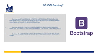 • Bootstrap არის ფრეიმვორკი რომელიც გამოიყენება კლიენტის მხარის
სტრუქტურასთან სამუშაოდ და რომლის დახმარებითაც ვებ-გვერდის შექმნა
გაცილებით მარტივად და სწრაფად შეიძლება.
• Bootstrap მოიცავს HTML და CSS-ზე დაფუძნებულ შაბლონებს, ფორმებს,
ღილაკებს, ცხრილებს, ნავიგაციის ელემენტებს, სურათების კარუსელებს და ა.შ
• Bootstrap-ის საშუალებით მარტივად შეიძლება რეაგირებადი დიზაინების
შექმნა.
რა არის Bootstrap?
 
