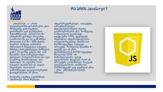 JavaScript - ი არის
ხელსაწყო(პროგრამირების ენა)
რომელიც გამოიყენება
დინამიური ვებ გვერდების
შესაქმნელად, JavaScript-მა
არსებობა დაიწყო როგორც
LiveScript-მა და ის გამოჩნდა
Netscape 2.0-ში 1995 წელს,
მაგრამ შემდეგ კომპანია
Netscape-მ შეუცვალა სახელი
წმინდა მარკეტინგული მიზნების
გამო, როგორც ვიცით 90 -იან
წლებში Java სარგებლობდა
უდიდესი პოპულარობით და იყო
საკმაოდ მოთხოვნადი ენა,
Netscape -მა იფიქრა რომ
სახელი JavaScript-ის ასეთი
მსგავსება Java-სთან
გამოიწვევდა დეველოპერების
დაიტერესებას ამ ენით.
როგორც აქამდე ავღნიშნეთ
JavaScript არის მსუბუქი,
ინტერპრეტირებადი, ობიექტზე
ორიენტირებული
შესაძლებლობების მქონე
დაპროგრამების ენა, რომელიც
საშუალებას გვაძლევს
სტატიკური HTML გვერდებს
შევმატოთ ინტერაქტიულობა.
თავდაპირველად JavaScript
წარმოადგენდა საცდელ
პროექტს რომელიც შეიქმნა 8 -
დღეში და ამ ენის
დანიშნულებას წარმოადგენდა
მხოლოდ DOM –ის
მანიპულაციები. დღეს
დღეისობით ვხედავთ რომ ამ
პროექტმა გაამართლა რადგან
დღესღეისობით JavaScript
წარმოადგენს ვეგ გვერდის ერთ
- ერთ უმნიშვნელოვანეს
ნაწილს.
რა არის JavaScript ?
 