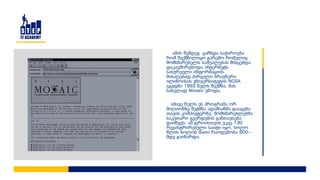 ამის შემდეგ გაჩნდა საჭიროება
რომ შექმნილიყო გარემო რომელიც
მომხმარებელს საშუალებას მისცემდა
დაკავშირებოდა ინტერნეტს
სასურველი ინფორმაციის
მისაღებად.პირველი ბრაუზერი
ილინოისის უნივერსიტეტის NCSA
ჯგუფმა 1993 წელს შექმნა, მას
სახელად Mosaic ეწოდა.
იმავე წელს ეს პროგრამა ორ
მილიონზე მეტმნა ადამიანმა დააყენა
თავის კომპიუტერზე. მომხმარებლებმა
საკუთარი გვერდების განთავსება
დაიწყეს. ამ დროისთვის უკვე 130
რეგისტრირებული საიტი იყო, ხოლო
წლის ბოლოს მათი რაოდენობა 600--
მდე გაიზარდა.
 