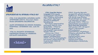 რა არის HTML?
HTML (HyperText Markup
Language) წარმოადგენს
ჰიპერტექსტური მარკირების
ენას, რომელიც ძირითადად
გამოიყენება ინტერნეტის
ქსელის დოკუმენტების
შესაქმნელად.
2014 წელს ოფიციალურად
დასრულდა მუშაობა ახალ
სტანდარტზე - HTML5-ზე,
რომელმაც ფაქტიურად
რევოლუციური ცვლილებები
შეიტანა HTML-ში.
საბოლოოდ, HTML5
ძირითადად გამოიყენება
შემდეგი დანიშნულებით:
HTML5, როგორც ჰიპერტექსტური
მარკირების განახლებული ენა,
როგორც წინა HTML4-ის
განვითარება;
HTML5, როგორც მძლავრი
პლატფორმა ვებაპლიკაციების
შექმნისთვის, რომელიც HTML5-
თან ერთად ასევე მოიცავს
პროგრამირების ენა JavaScript -
ს და სტილების კასკადურ
ცხრილებს CSS3-ს. HTML5-ის
განვითარებით დაკავებულია
World Wide Web Consortium
(შემოკლებით W3C- მსოფლიო
ქსელის კონსორციუმი) -
დამოუკიდებელი
საერთაშორისო ორგანიზაცია,
რომელიც განსაზღვრავს HTML5-
ის სტანდარტებს
სპეციფიკაციების სახით.
მიმდინარე სრული
სპეციფიკაციის ნახვა
შესაძლებელია მისამართზე
კონკრეტულად რა მოიტანა HTML5-მა?
• HTML 5-მა განსაზღვრა პარსინგის ახალი
ალგორითმი DOM-ის (Document Object
Model) სტრუქტურის შესაქმნელად;
• ახალი ელემენტების და ტეგების დამატება,
როგორიცაა ელემენტები video, audio და
სხვა;
• HTML-ის არსებული ელემენტების
გამოყენების წესების და სემანტიკის
ხელახალი განსაზღვრა.
 