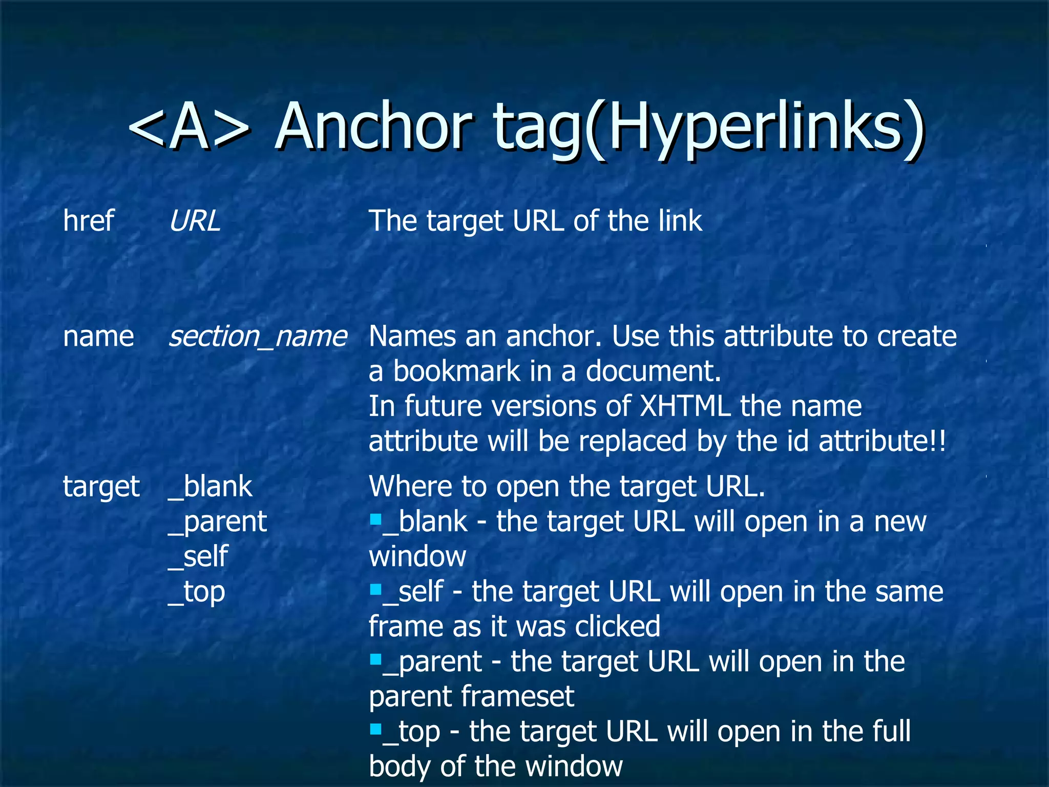 <A> Anchor tag(Hyperlinks) TF Where to open the target URL. _blank - the target URL will open in a new window  _self - the target URL will open in the same frame as it was clicked  _parent - the target URL will open in the parent frameset  _top - the target URL will open in the full body of the window  _blank _parent _self _top  target STF Names an anchor. Use this attribute to create a bookmark in a document. In future versions of XHTML the name attribute will be replaced by the id attribute!! section_name name STF The target URL of the link URL href 