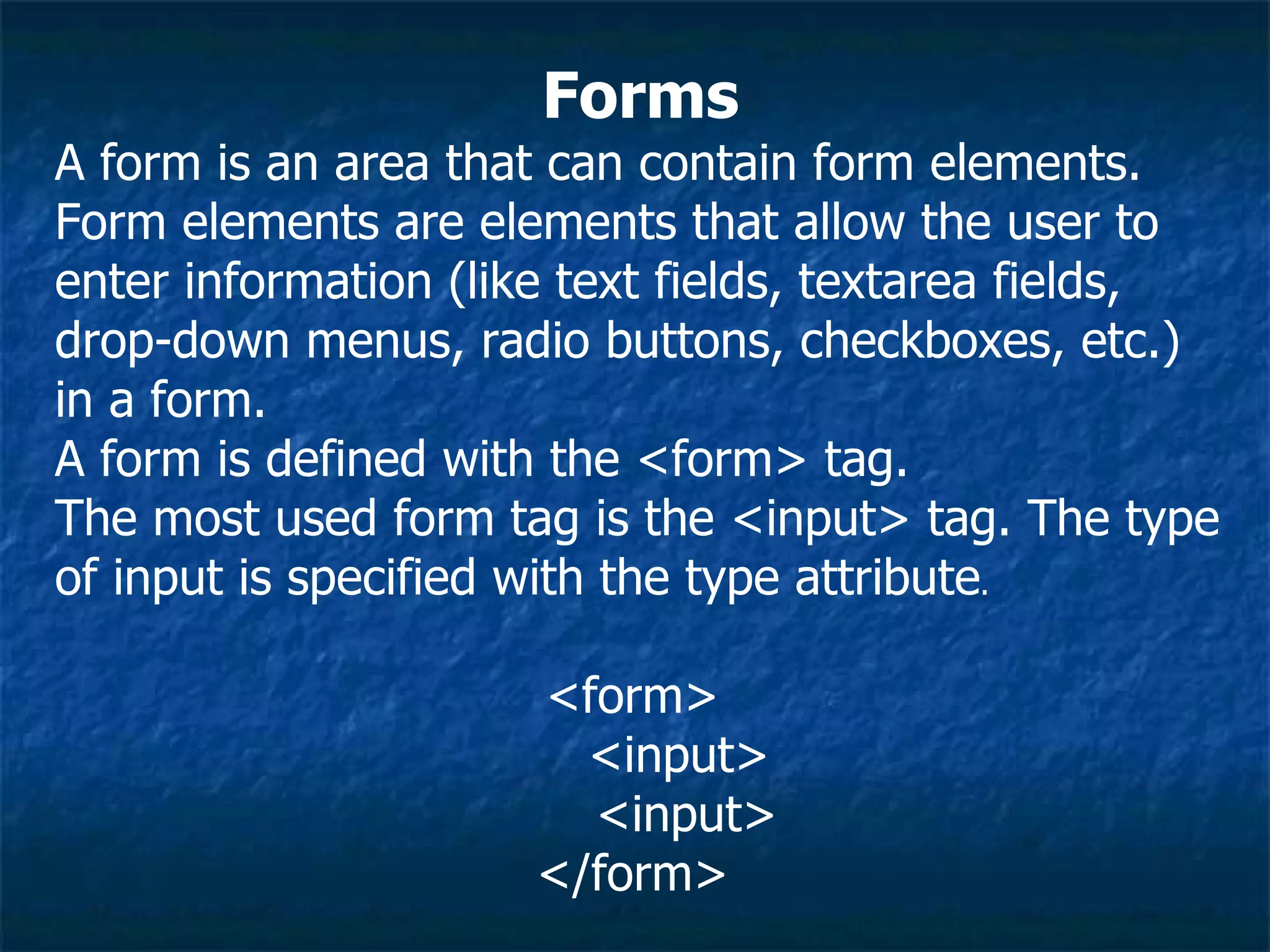 Forms A form is an area that can contain form elements. Form elements are elements that allow the user to enter information (like text fields, textarea fields, drop-down menus, radio buttons, checkboxes, etc.) in a form. A form is defined with the <form> tag. The most used form tag is the <input> tag. The type of input is specified with the type attribute .  <form>  <input>  <input>  </form>  
