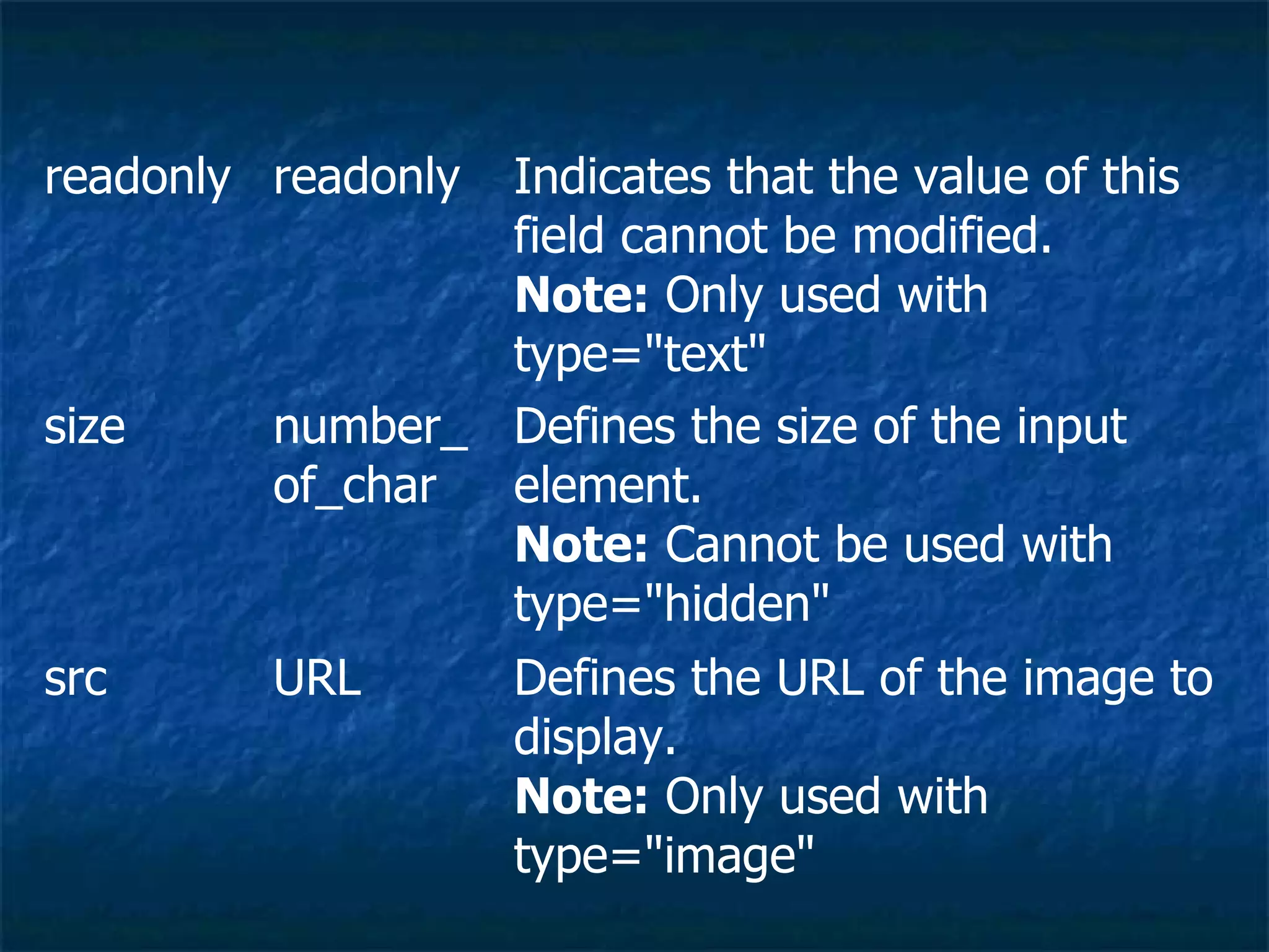 Defines the URL of the image to display. Note:  Only used with type=&quot;image&quot; URL src Defines the size of the input element. Note:  Cannot be used with type=&quot;hidden&quot; number_of_char size Indicates that the value of this field cannot be modified. Note:  Only used with type=&quot;text&quot; readonly readonly     