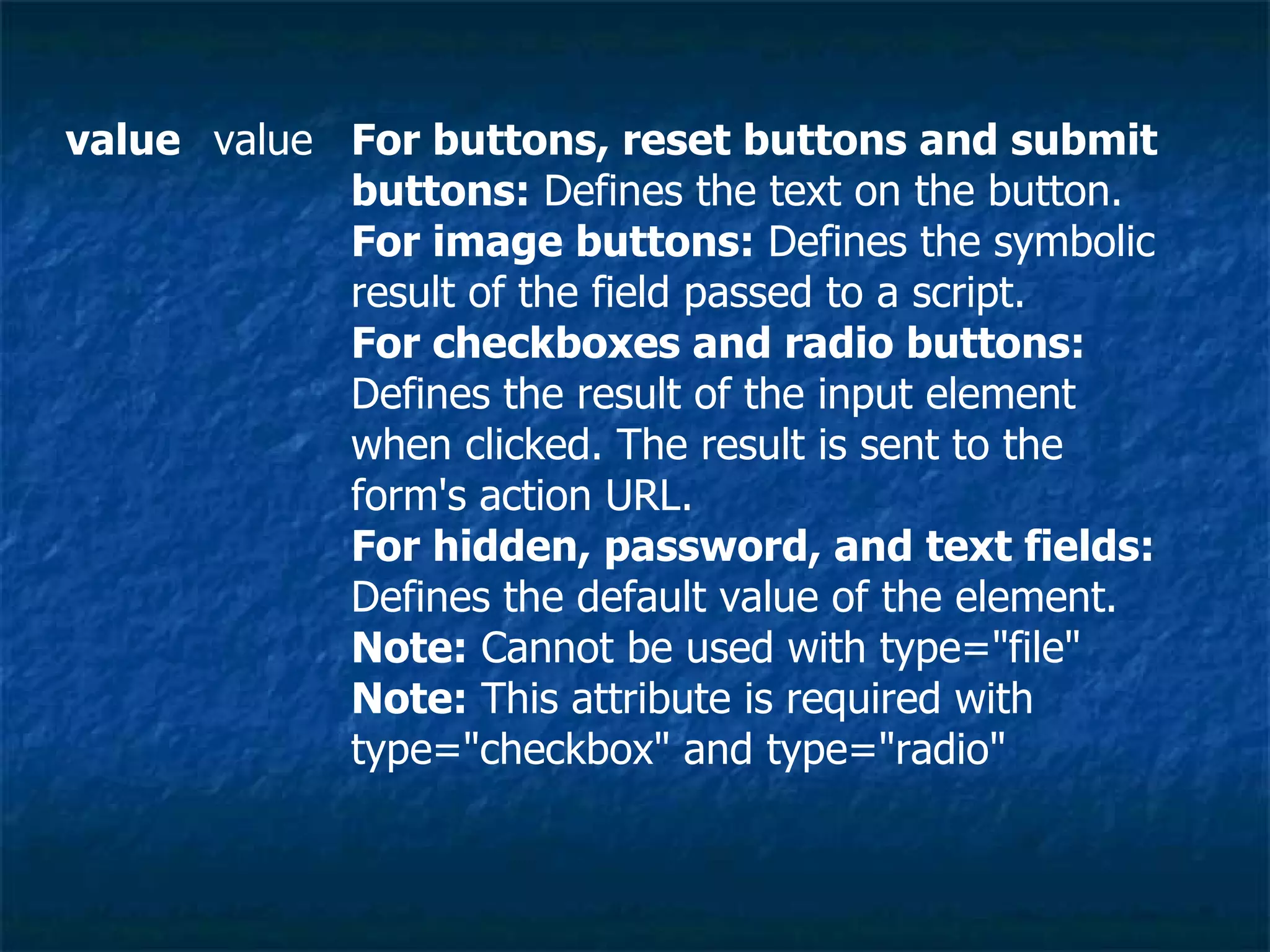 For buttons, reset buttons and submit buttons:  Defines the text on the button. For image buttons:  Defines the symbolic result of the field passed to a script. For checkboxes and radio buttons:  Defines the result of the input element when clicked. The result is sent to the form's action URL. For hidden, password, and text fields:  Defines the default value of the element. Note:  Cannot be used with type=&quot;file&quot; Note:  This attribute is required with type=&quot;checkbox&quot; and type=&quot;radio&quot; value value 