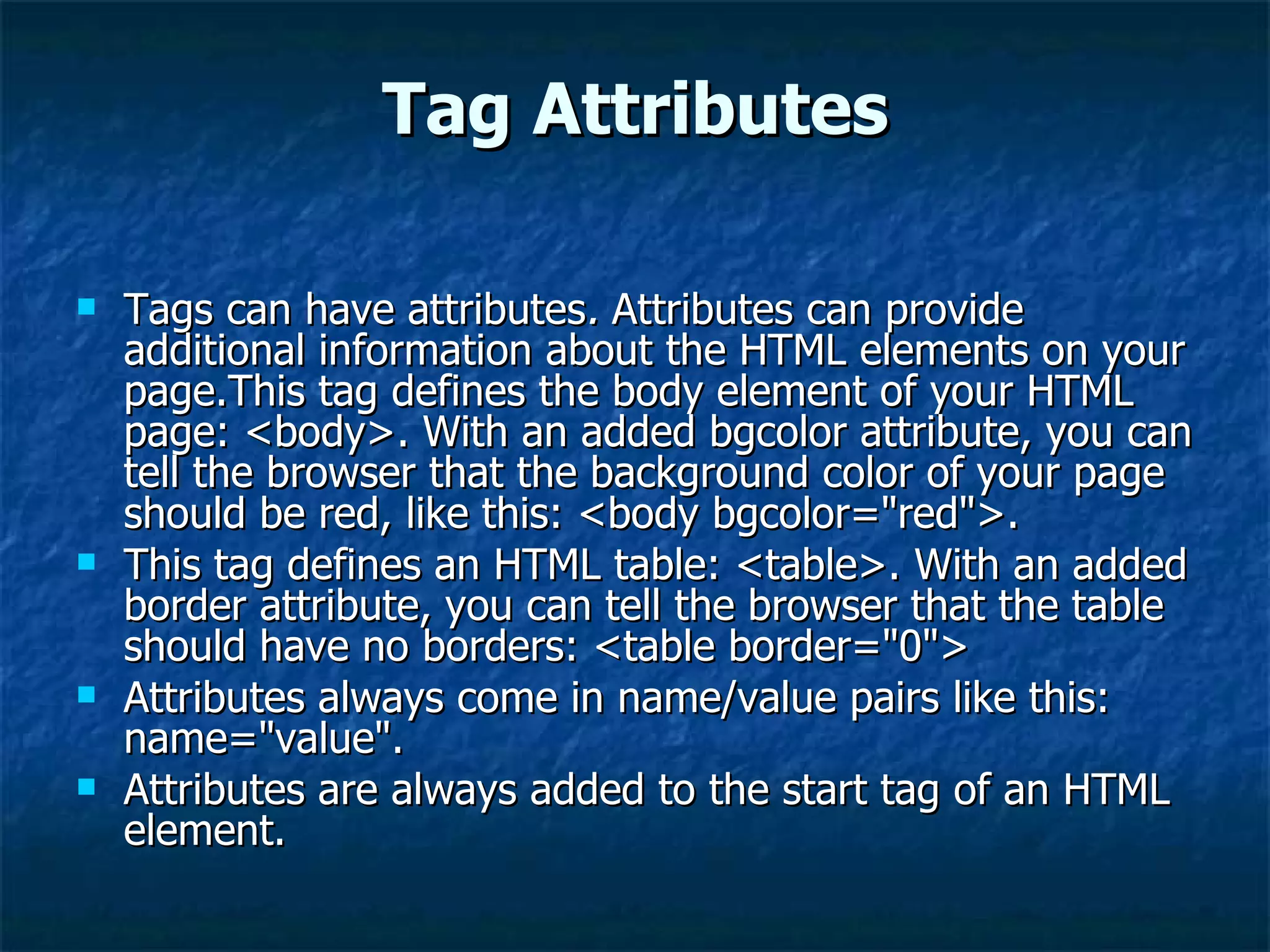 Tag Attributes Tags can have attributes .  Attributes can provide additional information about the HTML elements on your page.This tag defines the body element of your HTML page: <body>. With an added bgcolor attribute, you can tell the browser that the background color of your page should be red, like this: <body bgcolor=&quot;red&quot;>. This tag defines an HTML table: <table>. With an added border attribute, you can tell the browser that the table should have no borders: <table border=&quot;0&quot;> Attributes always come in name/value pairs like this: name=&quot;value&quot;. Attributes are always added to the start tag of an HTML element. 