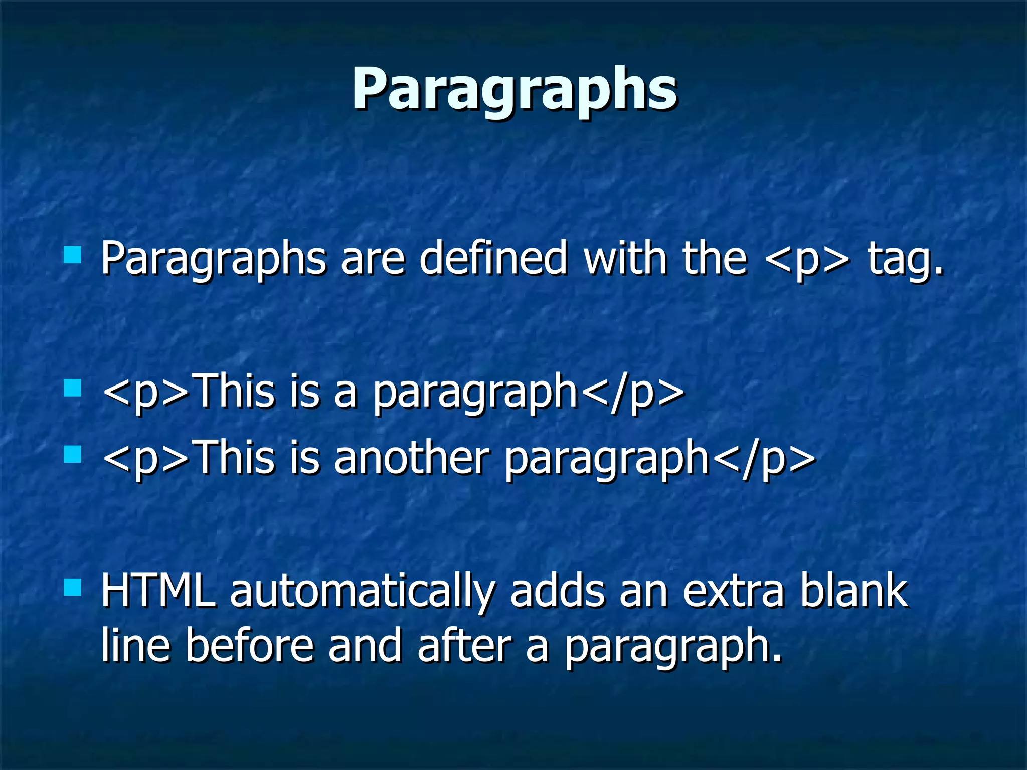 Paragraphs Paragraphs are defined with the <p> tag. <p>This is a paragraph</p>  <p>This is another paragraph</p>  HTML automatically adds an extra blank line before and after a paragraph. 