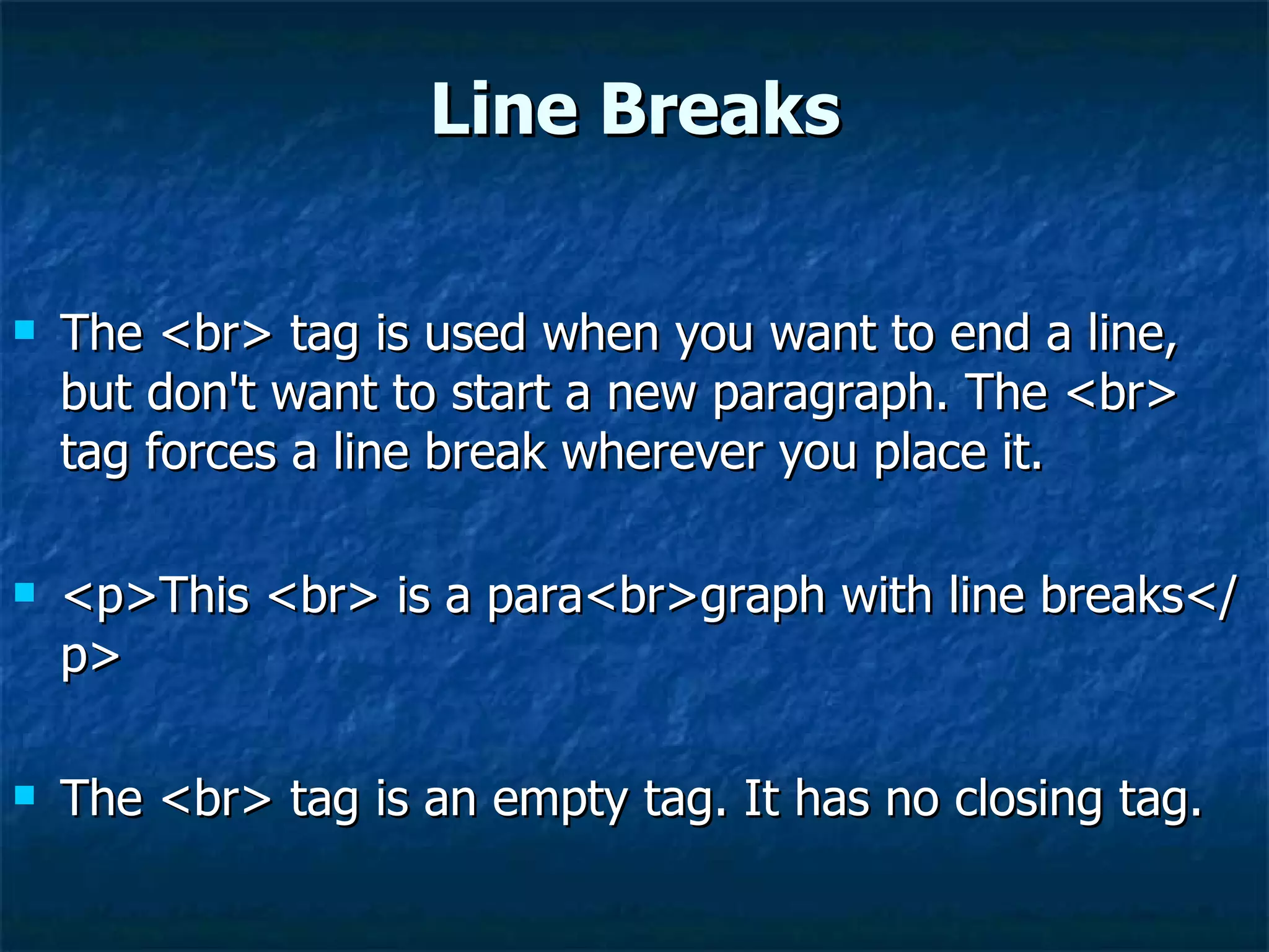 Line Breaks The <br> tag is used when you want to end a line, but don't want to start a new paragraph. The <br> tag forces a line break wherever you place it. <p>This <br> is a para<br>graph with line breaks</p>  The <br> tag is an empty tag. It has no closing tag. 