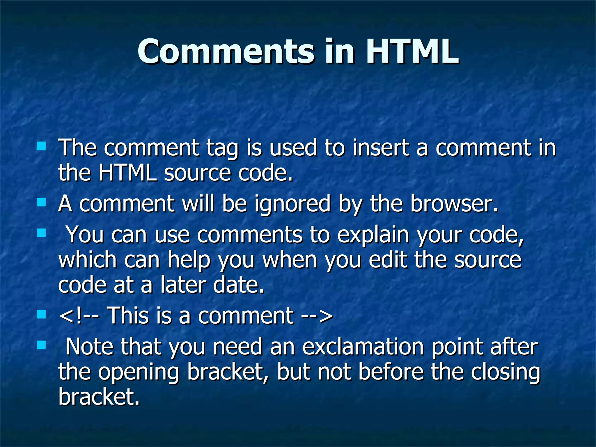 Comments in HTML The comment tag is used to insert a comment in the HTML source code.  A comment will be ignored by the browser. You can use comments to explain your code, which can help you when you edit the source code at a later date. <!-- This is a comment --> Note that you need an exclamation point after the opening bracket, but not before the closing bracket. 