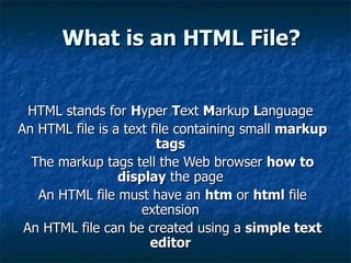 What is an HTML File? HTML stands for  H yper  T ext  M arkup  L anguage  An HTML file is a text file containing small  markup tags   The markup tags tell the Web browser  how to display  the page  An HTML file must have an  htm  or  html  file extension  An HTML file can be created using a  simple text editor   