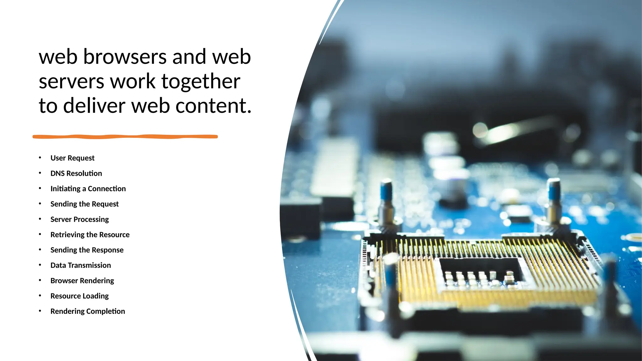 web browsers and web
servers work together
to deliver web content.
• User Request
• DNS Resolution
• Initiating a Connection
• Sending the Request
• Server Processing
• Retrieving the Resource
• Sending the Response
• Data Transmission
• Browser Rendering
• Resource Loading
• Rendering Completion
 