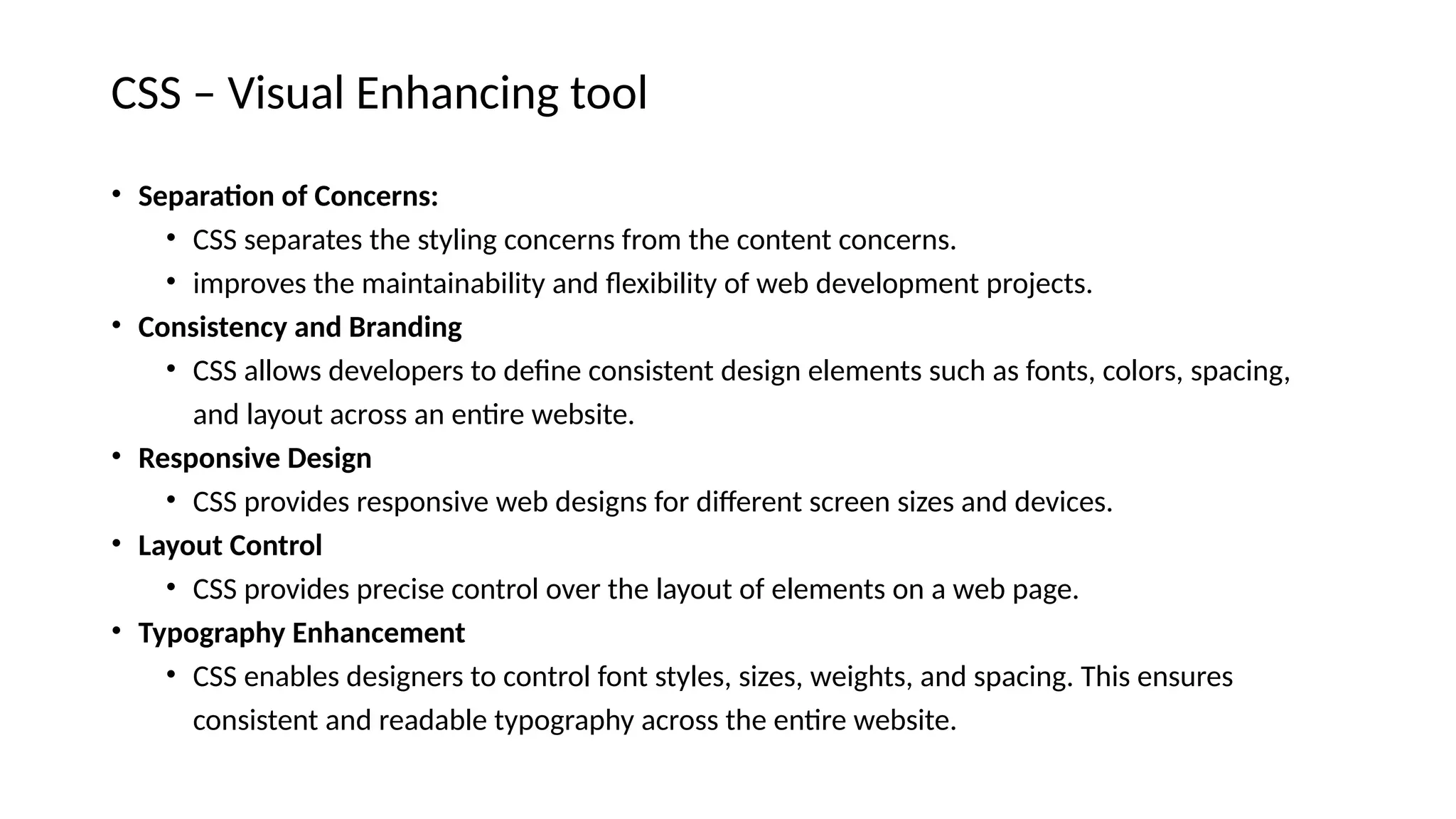 CSS – Visual Enhancing tool
• Separation of Concerns:
• CSS separates the styling concerns from the content concerns.
• improves the maintainability and flexibility of web development projects.
• Consistency and Branding
• CSS allows developers to define consistent design elements such as fonts, colors, spacing,
and layout across an entire website.
• Responsive Design
• CSS provides responsive web designs for different screen sizes and devices.
• Layout Control
• CSS provides precise control over the layout of elements on a web page.
• Typography Enhancement
• CSS enables designers to control font styles, sizes, weights, and spacing. This ensures
consistent and readable typography across the entire website.
 