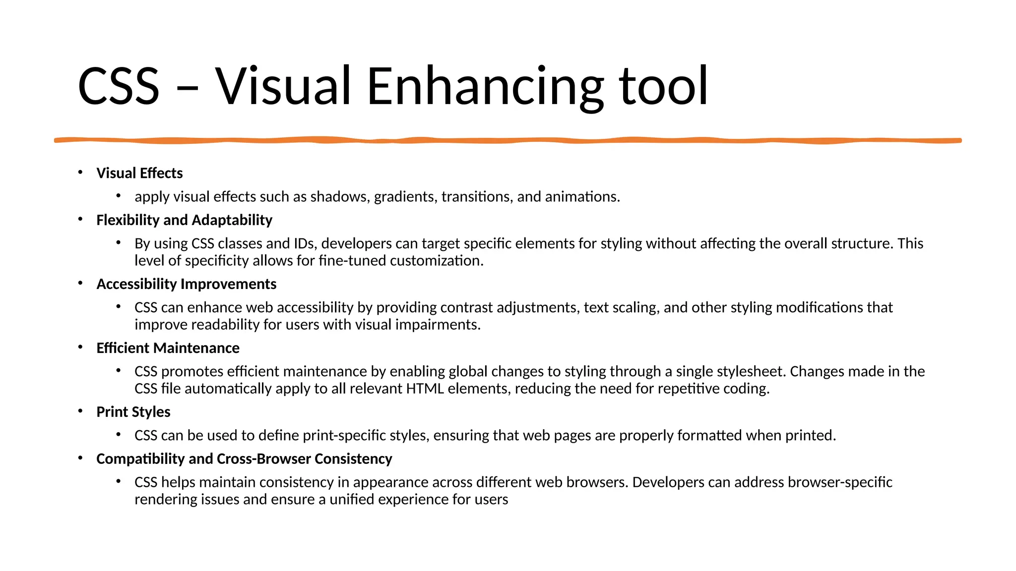 CSS – Visual Enhancing tool
• Visual Effects
• apply visual effects such as shadows, gradients, transitions, and animations.
• Flexibility and Adaptability
• By using CSS classes and IDs, developers can target specific elements for styling without affecting the overall structure. This
level of specificity allows for fine-tuned customization.
• Accessibility Improvements
• CSS can enhance web accessibility by providing contrast adjustments, text scaling, and other styling modifications that
improve readability for users with visual impairments.
• Efficient Maintenance
• CSS promotes efficient maintenance by enabling global changes to styling through a single stylesheet. Changes made in the
CSS file automatically apply to all relevant HTML elements, reducing the need for repetitive coding.
• Print Styles
• CSS can be used to define print-specific styles, ensuring that web pages are properly formatted when printed.
• Compatibility and Cross-Browser Consistency
• CSS helps maintain consistency in appearance across different web browsers. Developers can address browser-specific
rendering issues and ensure a unified experience for users
 
