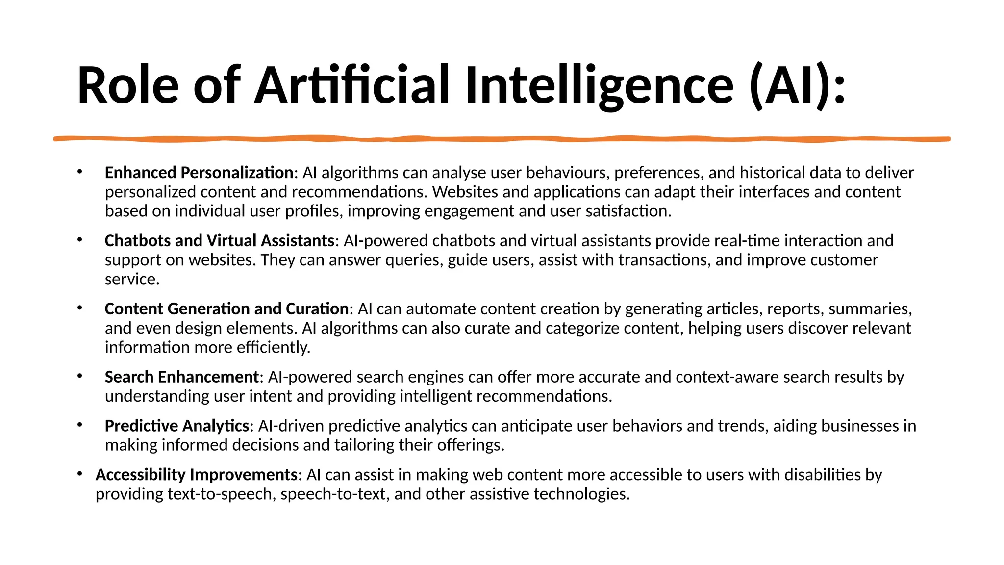 Role of Artificial Intelligence (AI):
• Enhanced Personalization: AI algorithms can analyse user behaviours, preferences, and historical data to deliver
personalized content and recommendations. Websites and applications can adapt their interfaces and content
based on individual user profiles, improving engagement and user satisfaction.
• Chatbots and Virtual Assistants: AI-powered chatbots and virtual assistants provide real-time interaction and
support on websites. They can answer queries, guide users, assist with transactions, and improve customer
service.
• Content Generation and Curation: AI can automate content creation by generating articles, reports, summaries,
and even design elements. AI algorithms can also curate and categorize content, helping users discover relevant
information more efficiently.
• Search Enhancement: AI-powered search engines can offer more accurate and context-aware search results by
understanding user intent and providing intelligent recommendations.
• Predictive Analytics: AI-driven predictive analytics can anticipate user behaviors and trends, aiding businesses in
making informed decisions and tailoring their offerings.
• Accessibility Improvements: AI can assist in making web content more accessible to users with disabilities by
providing text-to-speech, speech-to-text, and other assistive technologies.
 