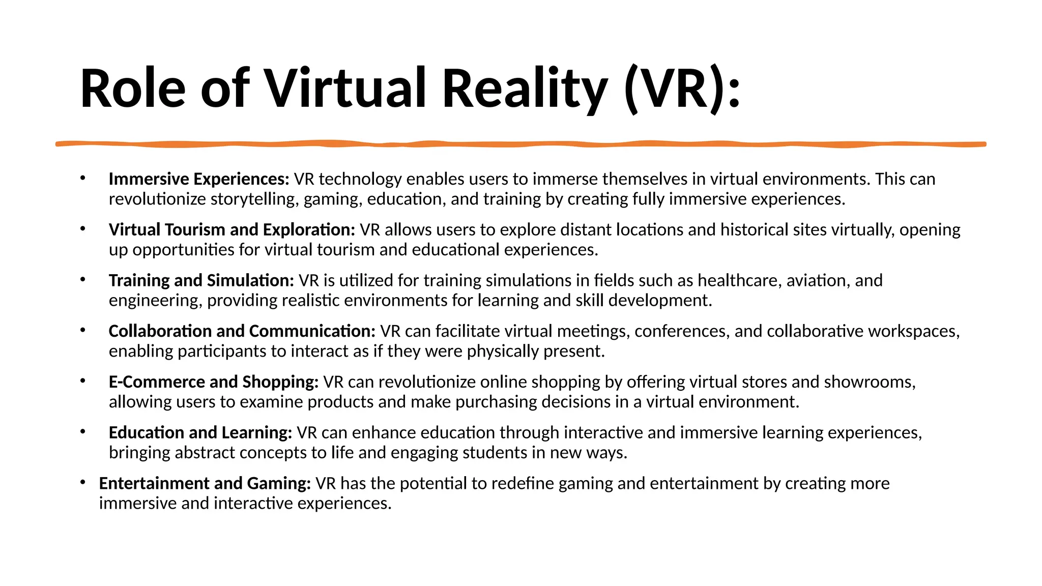 Role of Virtual Reality (VR):
• Immersive Experiences: VR technology enables users to immerse themselves in virtual environments. This can
revolutionize storytelling, gaming, education, and training by creating fully immersive experiences.
• Virtual Tourism and Exploration: VR allows users to explore distant locations and historical sites virtually, opening
up opportunities for virtual tourism and educational experiences.
• Training and Simulation: VR is utilized for training simulations in fields such as healthcare, aviation, and
engineering, providing realistic environments for learning and skill development.
• Collaboration and Communication: VR can facilitate virtual meetings, conferences, and collaborative workspaces,
enabling participants to interact as if they were physically present.
• E-Commerce and Shopping: VR can revolutionize online shopping by offering virtual stores and showrooms,
allowing users to examine products and make purchasing decisions in a virtual environment.
• Education and Learning: VR can enhance education through interactive and immersive learning experiences,
bringing abstract concepts to life and engaging students in new ways.
• Entertainment and Gaming: VR has the potential to redefine gaming and entertainment by creating more
immersive and interactive experiences.
 