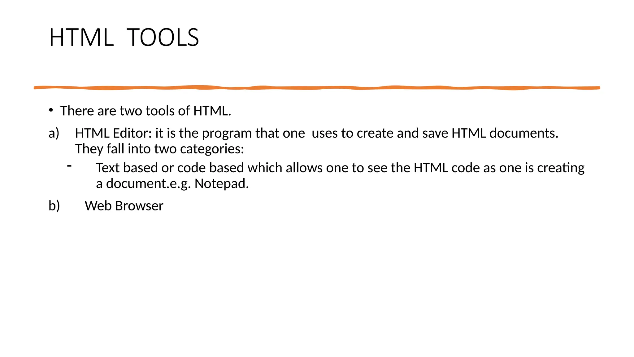HTML TOOLS
• There are two tools of HTML.
a) HTML Editor: it is the program that one uses to create and save HTML documents.
They fall into two categories:
- Text based or code based which allows one to see the HTML code as one is creating
a document.e.g. Notepad.
b) Web Browser
 