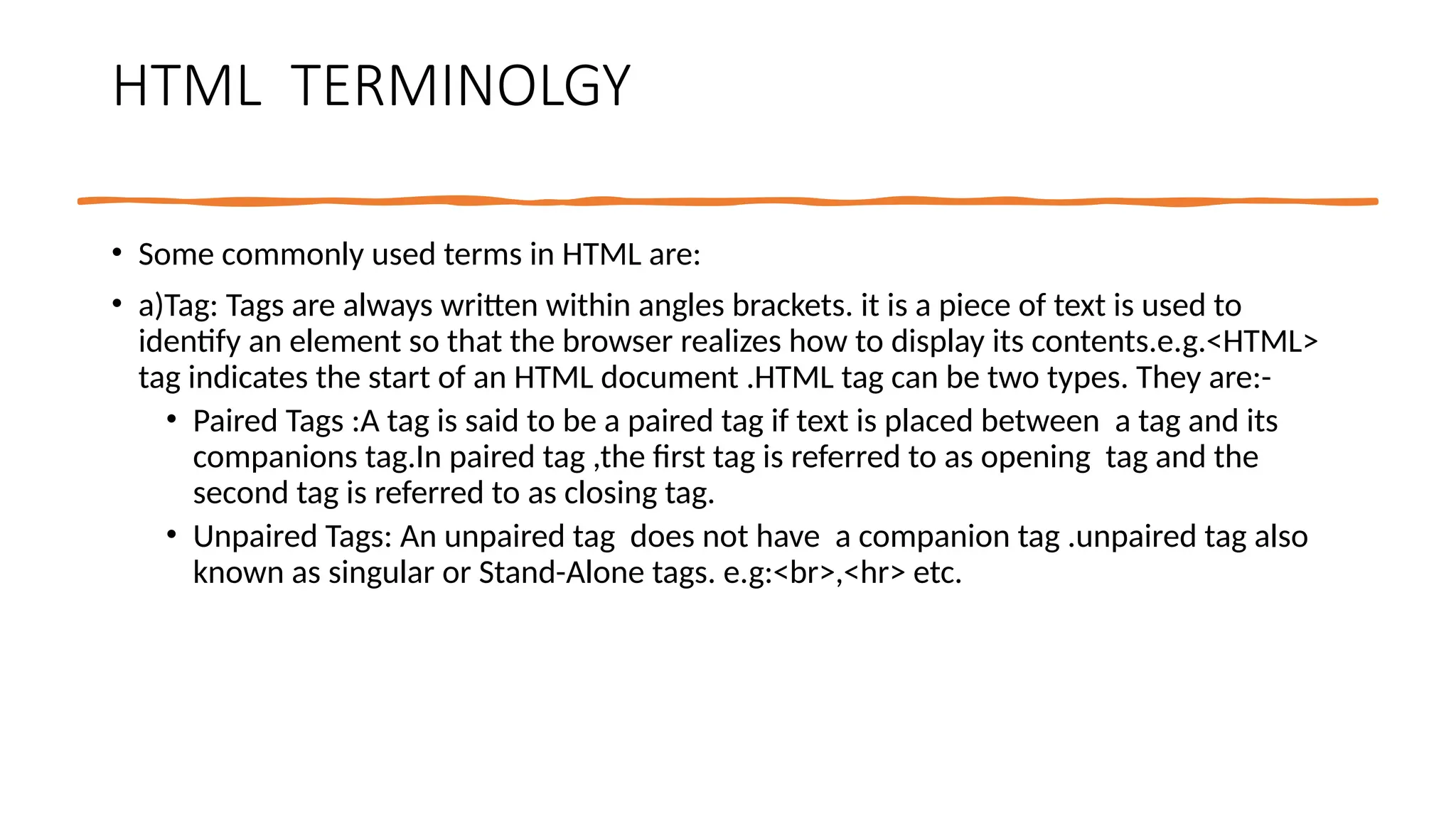 HTML TERMINOLGY
• Some commonly used terms in HTML are:
• a)Tag: Tags are always written within angles brackets. it is a piece of text is used to
identify an element so that the browser realizes how to display its contents.e.g.<HTML>
tag indicates the start of an HTML document .HTML tag can be two types. They are:-
• Paired Tags :A tag is said to be a paired tag if text is placed between a tag and its
companions tag.In paired tag ,the first tag is referred to as opening tag and the
second tag is referred to as closing tag.
• Unpaired Tags: An unpaired tag does not have a companion tag .unpaired tag also
known as singular or Stand-Alone tags. e.g:<br>,<hr> etc.
 