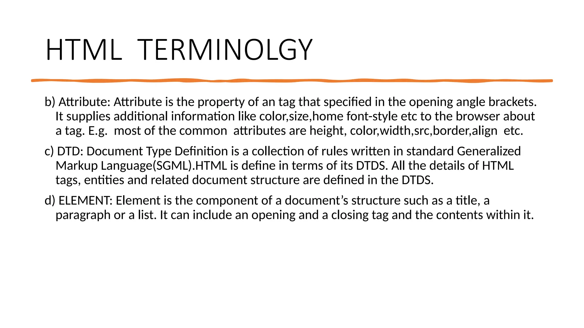 HTML TERMINOLGY
b) Attribute: Attribute is the property of an tag that specified in the opening angle brackets.
It supplies additional information like color,size,home font-style etc to the browser about
a tag. E.g. most of the common attributes are height, color,width,src,border,align etc.
c) DTD: Document Type Definition is a collection of rules written in standard Generalized
Markup Language(SGML).HTML is define in terms of its DTDS. All the details of HTML
tags, entities and related document structure are defined in the DTDS.
d) ELEMENT: Element is the component of a document’s structure such as a title, a
paragraph or a list. It can include an opening and a closing tag and the contents within it.
 