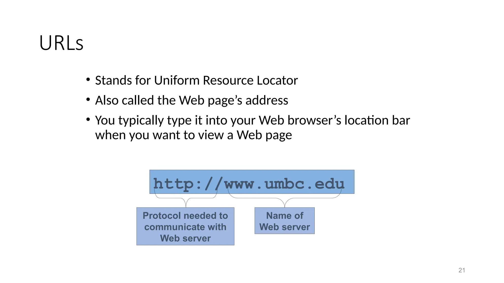 21
URLs
• Stands for Uniform Resource Locator
• Also called the Web page’s address
• You typically type it into your Web browser’s location bar
when you want to view a Web page
http://www.umbc.edu
Name of
Web server
Protocol needed to
communicate with
Web server
 
