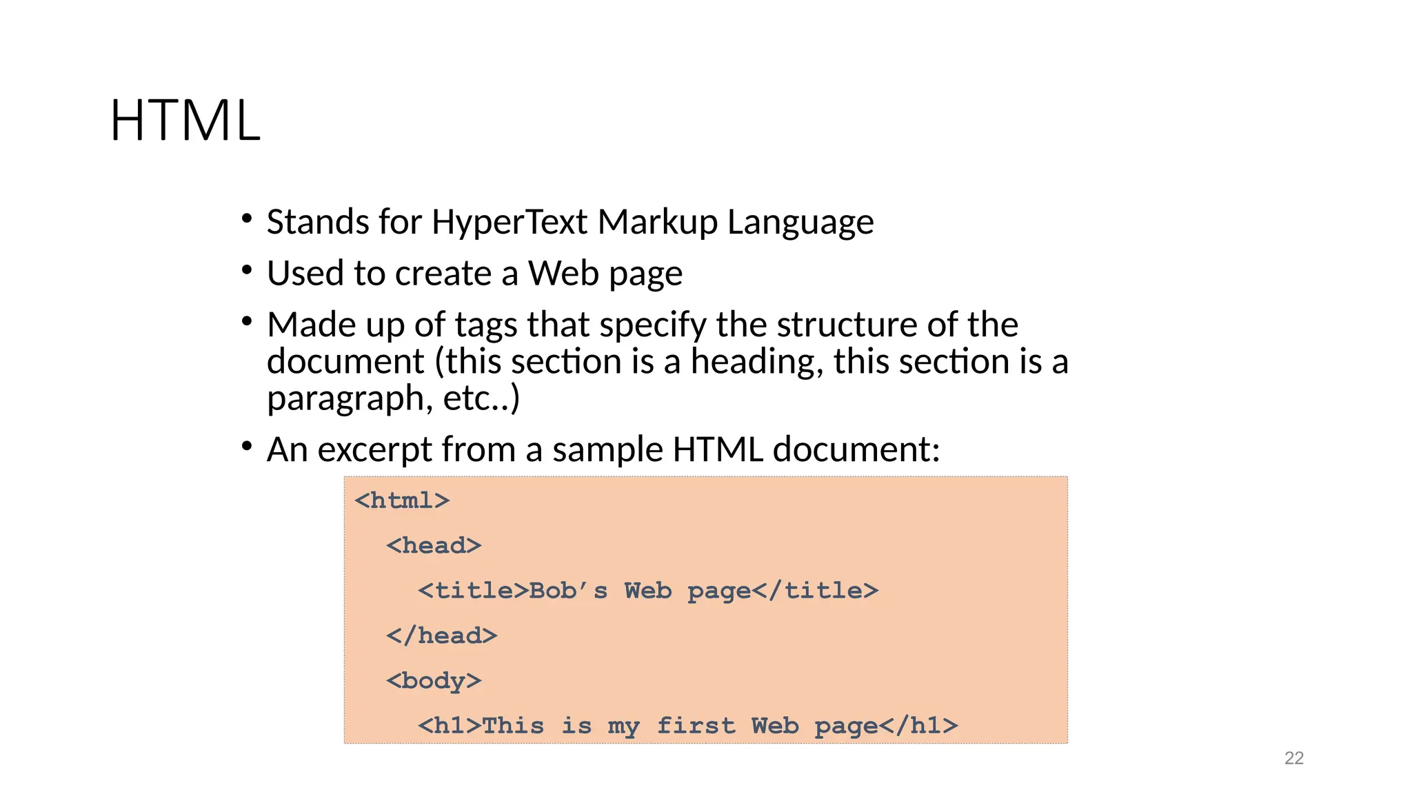 22
HTML
• Stands for HyperText Markup Language
• Used to create a Web page
• Made up of tags that specify the structure of the
document (this section is a heading, this section is a
paragraph, etc..)
• An excerpt from a sample HTML document:
<html>
<head>
<title>Bob’s Web page</title>
</head>
<body>
<h1>This is my first Web page</h1>
 