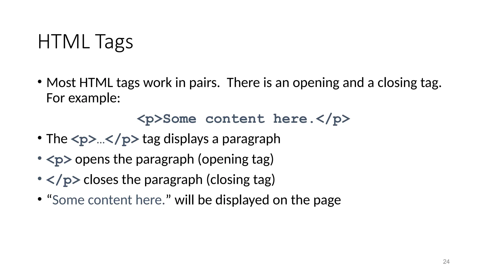 24
HTML Tags
• Most HTML tags work in pairs. There is an opening and a closing tag.
For example:
<p>Some content here.</p>
• The <p>…</p> tag displays a paragraph
• <p> opens the paragraph (opening tag)
• </p> closes the paragraph (closing tag)
• “Some content here.” will be displayed on the page
 