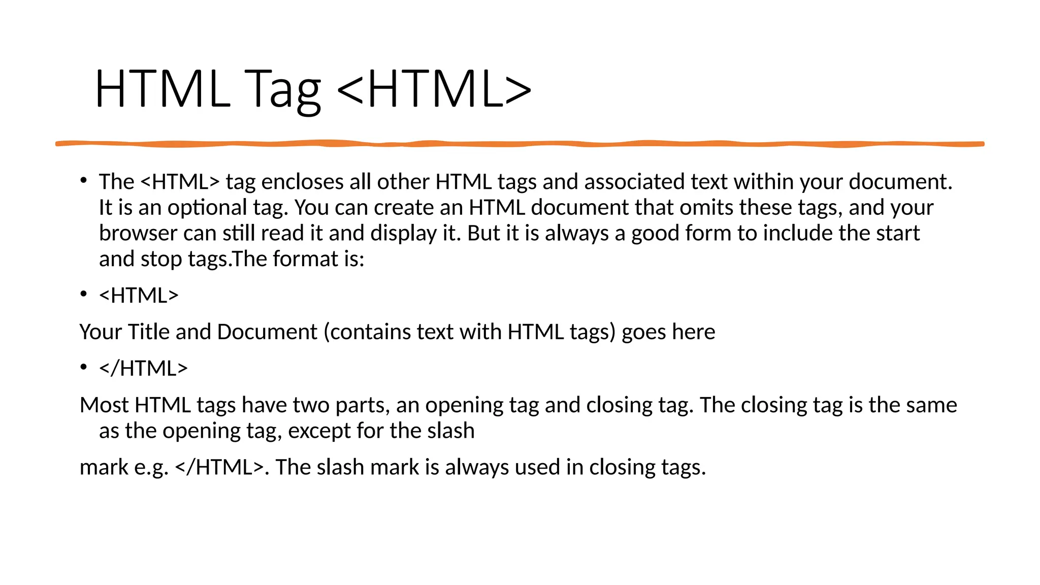 HTML Tag <HTML>
• The <HTML> tag encloses all other HTML tags and associated text within your document.
It is an optional tag. You can create an HTML document that omits these tags, and your
browser can still read it and display it. But it is always a good form to include the start
and stop tags.The format is:
• <HTML>
Your Title and Document (contains text with HTML tags) goes here
• </HTML>
Most HTML tags have two parts, an opening tag and closing tag. The closing tag is the same
as the opening tag, except for the slash
mark e.g. </HTML>. The slash mark is always used in closing tags.
 