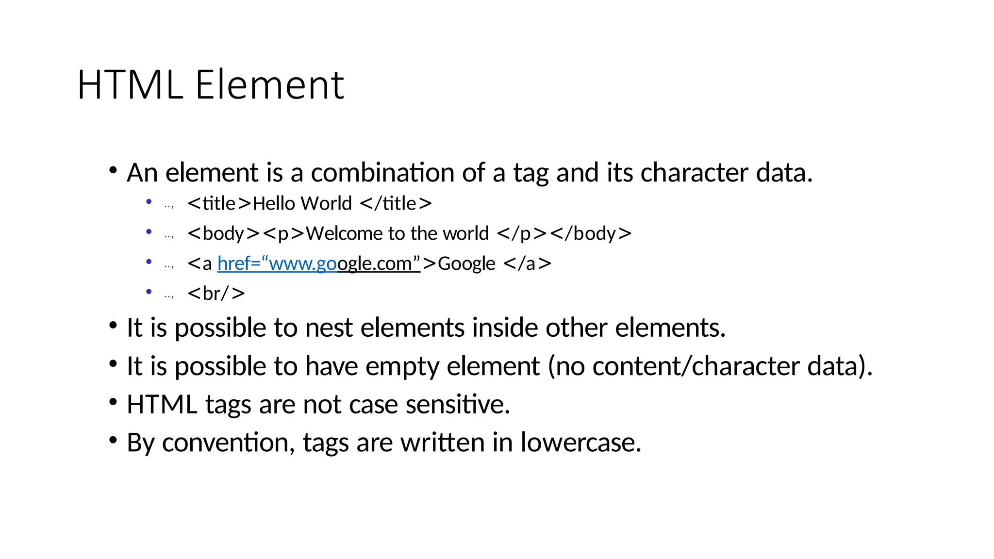 HTML Element
• An element is a combination of a tag and its character data.
• .., <title>Hello World </title>
• .., <body><p>Welcome to the world </p></body>
• .., <a href=“www.google.com”>Google </a>
• .., <br/>
• It is possible to nest elements inside other elements.
• It is possible to have empty element (no content/character data).
• HTML tags are not case sensitive.
• By convention, tags are written in lowercase.
 