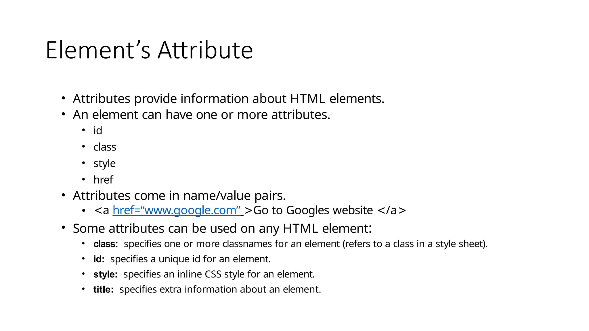 Element’s Attribute
• Attributes provide information about HTML elements.
• An element can have one or more attributes.
• id
• class
• style
• href
• Attributes come in name/value pairs.
• <a href=“www.google.com” >Go to Googles website </a>
• Some attributes can be used on any HTML element:
• class: specifies one or more classnames for an element (refers to a class in a style sheet).
• id: specifies a unique id for an element.
• style: specifies an inline CSS style for an element.
• title: specifies extra information about an element.
 