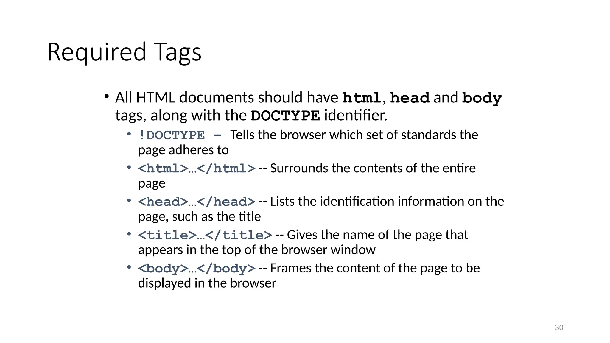 30
Required Tags
• All HTML documents should have html, head and body
tags, along with the DOCTYPE identifier.
• !DOCTYPE – Tells the browser which set of standards the
page adheres to
• <html>…</html> -- Surrounds the contents of the entire
page
• <head>…</head> -- Lists the identification information on the
page, such as the title
• <title>…</title> -- Gives the name of the page that
appears in the top of the browser window
• <body>…</body> -- Frames the content of the page to be
displayed in the browser
 
