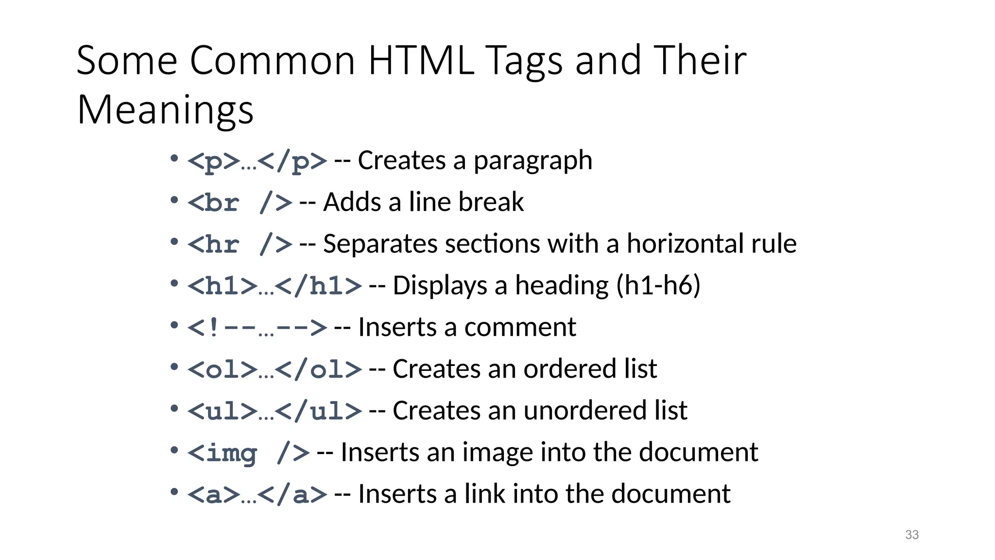 33
Some Common HTML Tags and Their
Meanings
• <p>…</p> -- Creates a paragraph
• <br /> -- Adds a line break
• <hr /> -- Separates sections with a horizontal rule
• <h1>…</h1> -- Displays a heading (h1-h6)
• <!--…--> -- Inserts a comment
• <ol>…</ol> -- Creates an ordered list
• <ul>…</ul> -- Creates an unordered list
• <img /> -- Inserts an image into the document
• <a>…</a> -- Inserts a link into the document
 
