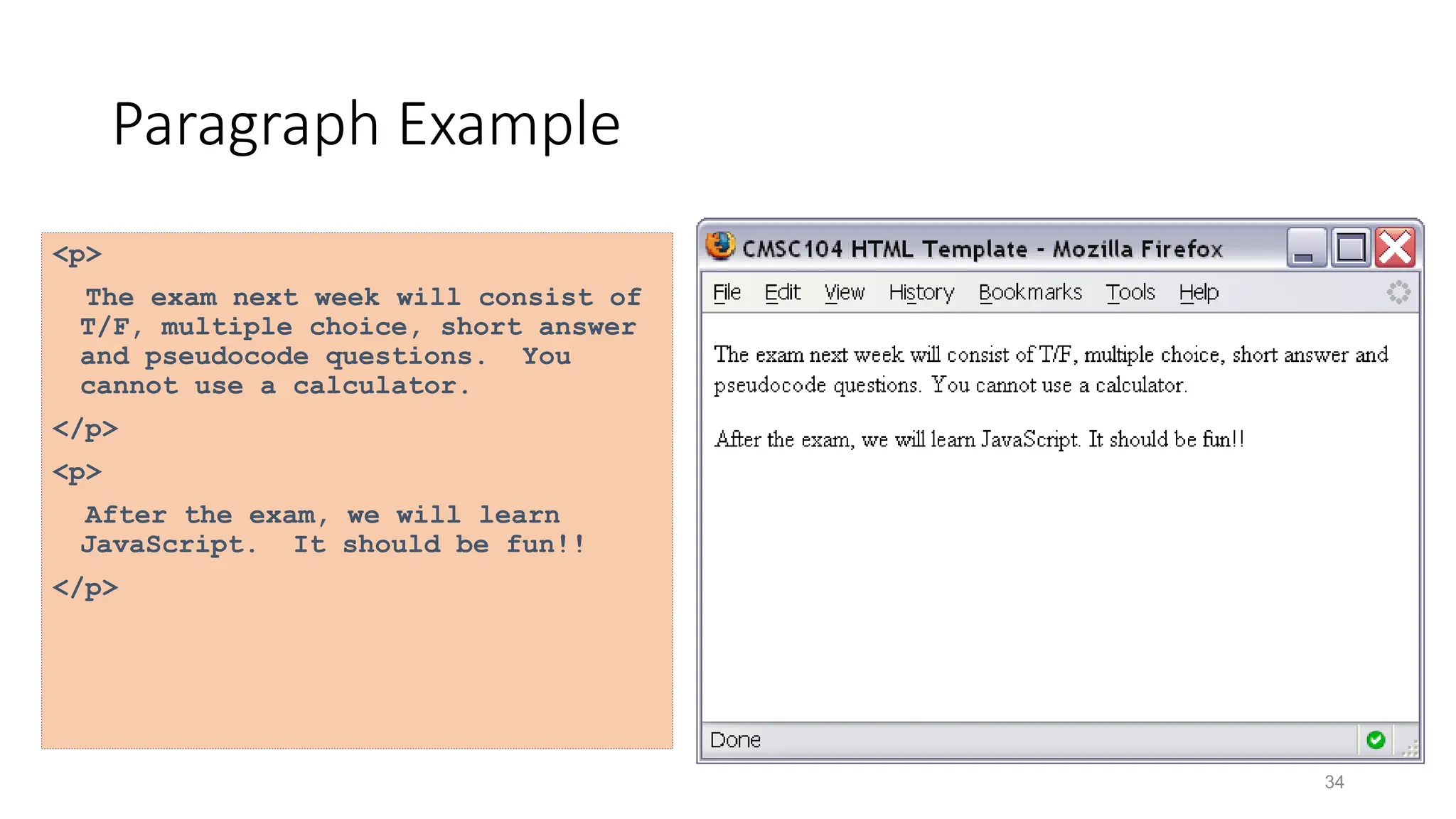 34
Paragraph Example
<p>
The exam next week will consist of
T/F, multiple choice, short answer
and pseudocode questions. You
cannot use a calculator.
</p>
<p>
After the exam, we will learn
JavaScript. It should be fun!!
</p>
 