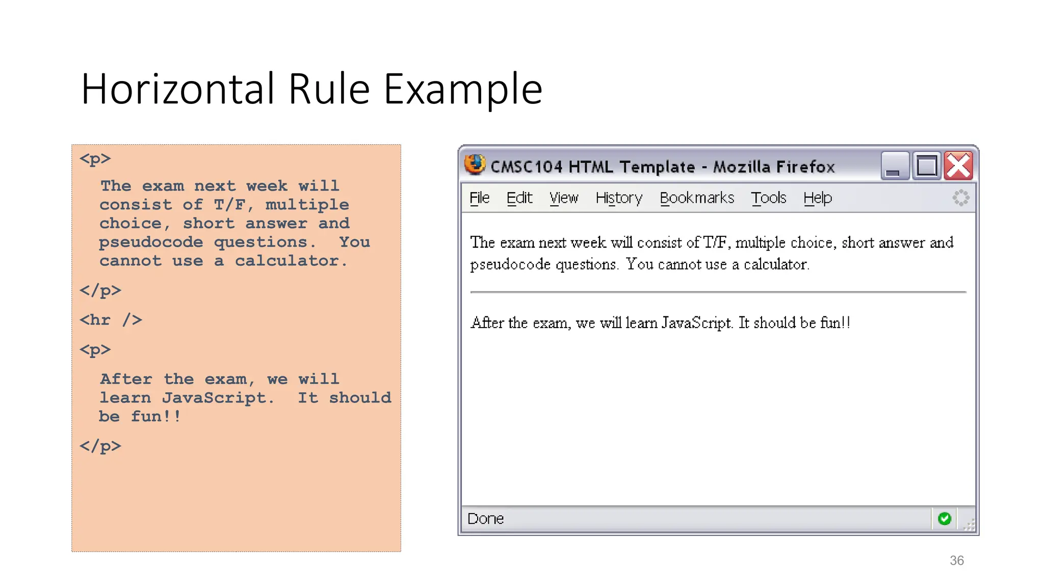 36
Horizontal Rule Example
<p>
The exam next week will
consist of T/F, multiple
choice, short answer and
pseudocode questions. You
cannot use a calculator.
</p>
<hr />
<p>
After the exam, we will
learn JavaScript. It should
be fun!!
</p>
 
