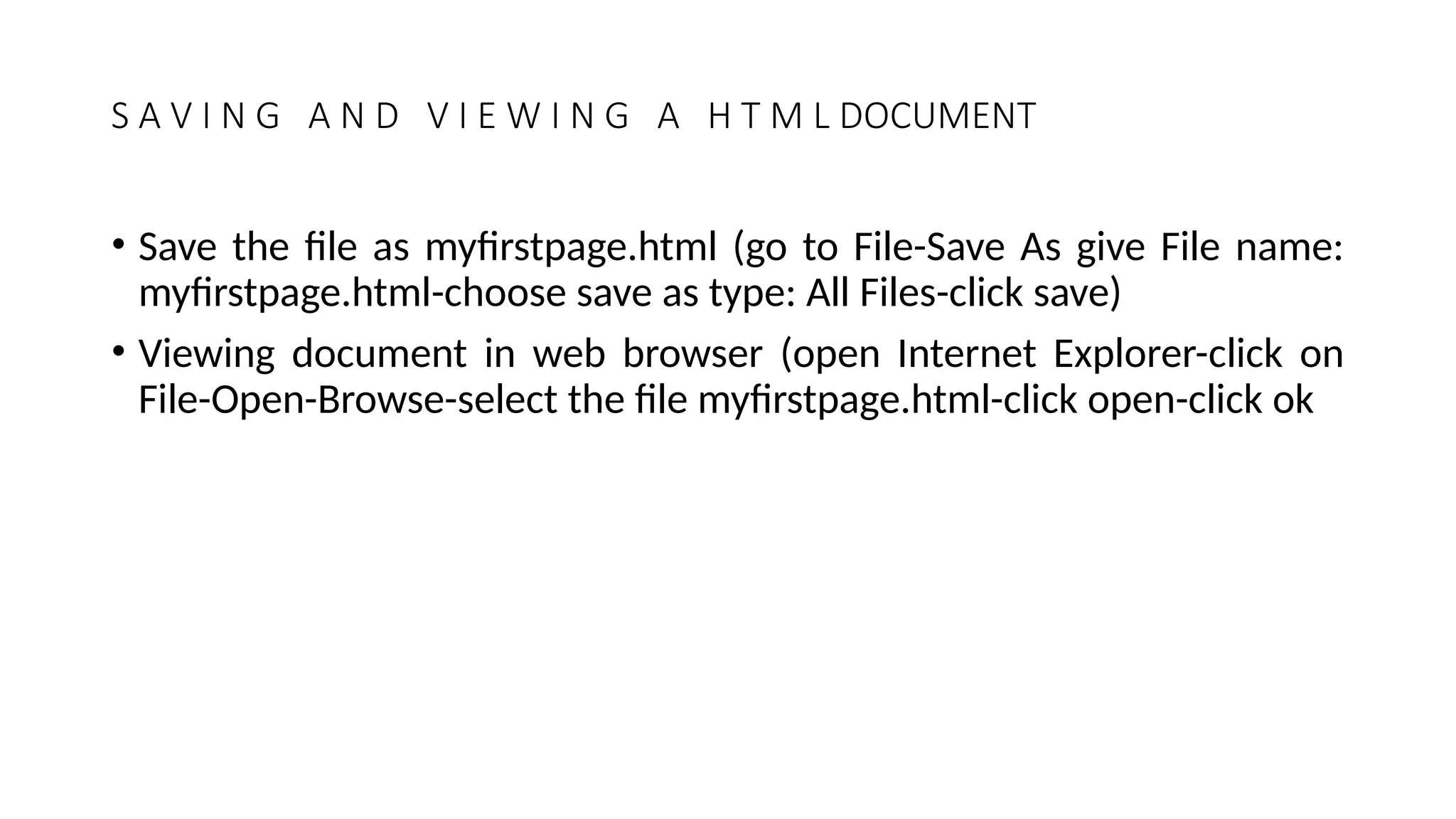 S A V I N G A N D V I E W I N G A H T M L DOCUMENT
• Save the file as myfirstpage.html (go to File-Save As give File name:
myfirstpage.html-choose save as type: All Files-click save)
• Viewing document in web browser (open Internet Explorer-click on
File-Open-Browse-select the file myfirstpage.html-click open-click ok
 