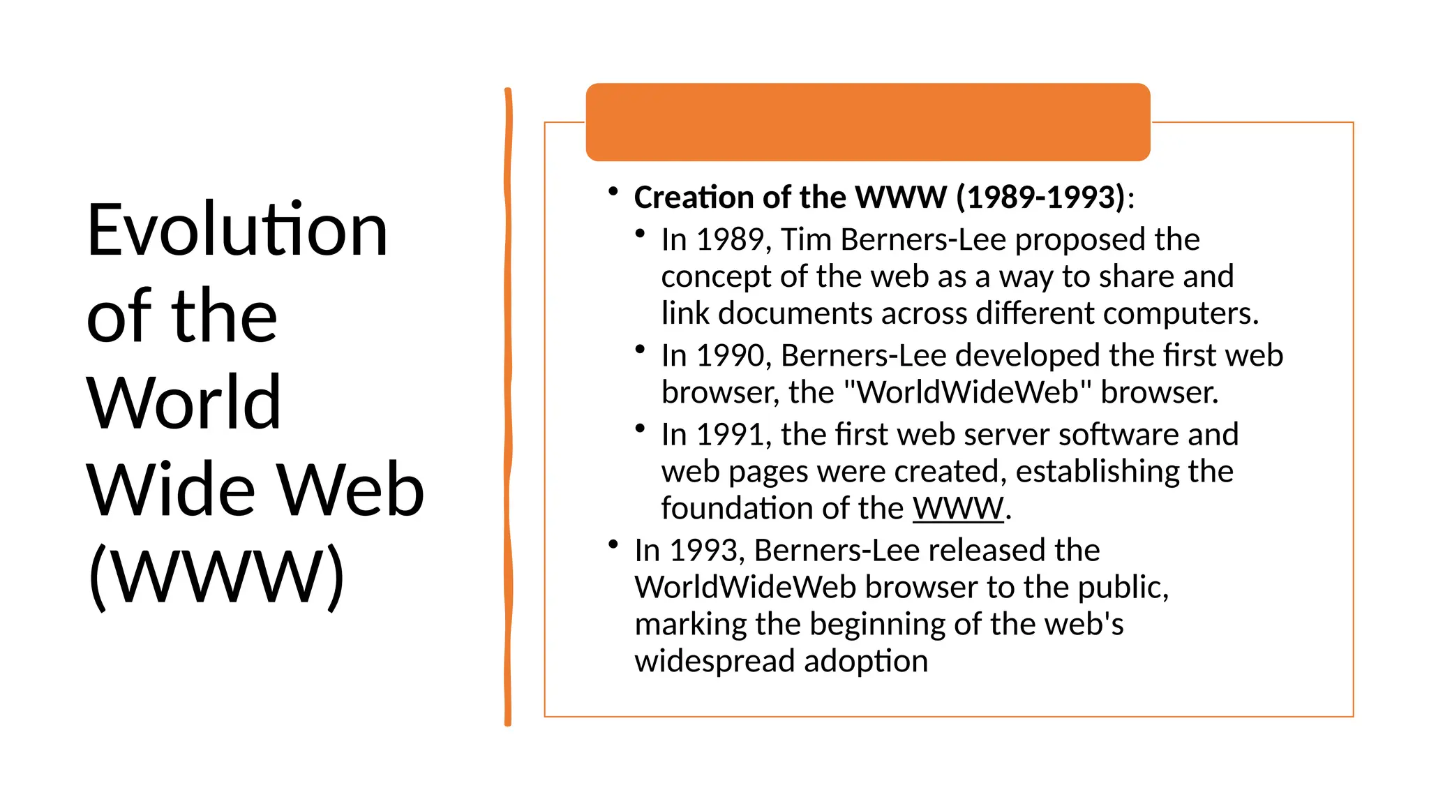 Evolution
of the
World
Wide Web
(WWW)
• Creation of the WWW (1989-1993):
• In 1989, Tim Berners-Lee proposed the
concept of the web as a way to share and
link documents across different computers.
• In 1990, Berners-Lee developed the first web
browser, the "WorldWideWeb" browser.
• In 1991, the first web server software and
web pages were created, establishing the
foundation of the WWW.
• In 1993, Berners-Lee released the
WorldWideWeb browser to the public,
marking the beginning of the web's
widespread adoption
 