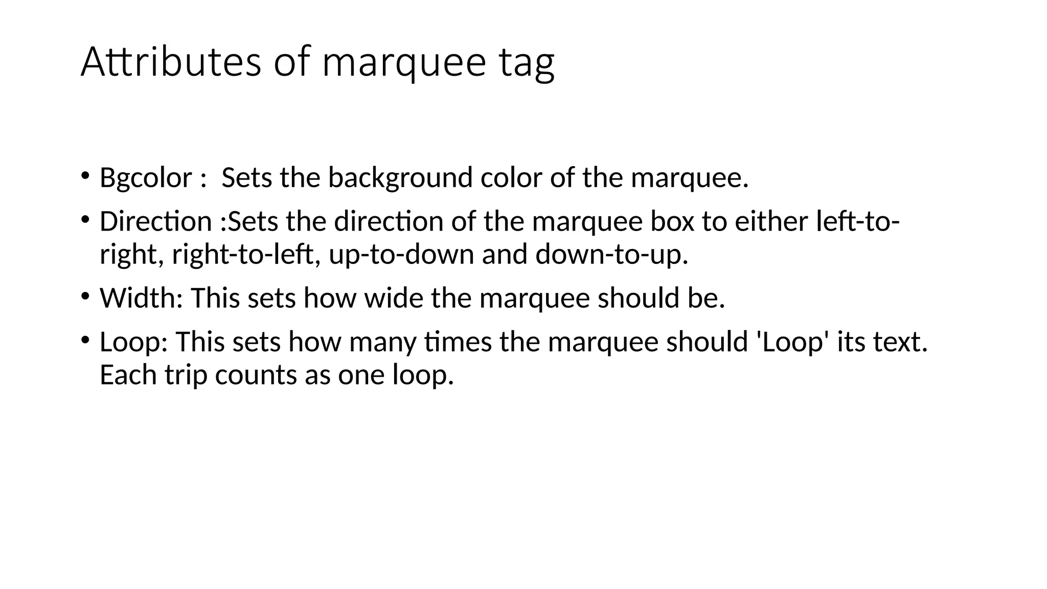 Attributes of marquee tag
• Bgcolor : Sets the background color of the marquee.
• Direction :Sets the direction of the marquee box to either left-to-
right, right-to-left, up-to-down and down-to-up.
• Width: This sets how wide the marquee should be.
• Loop: This sets how many times the marquee should 'Loop' its text.
Each trip counts as one loop.
 