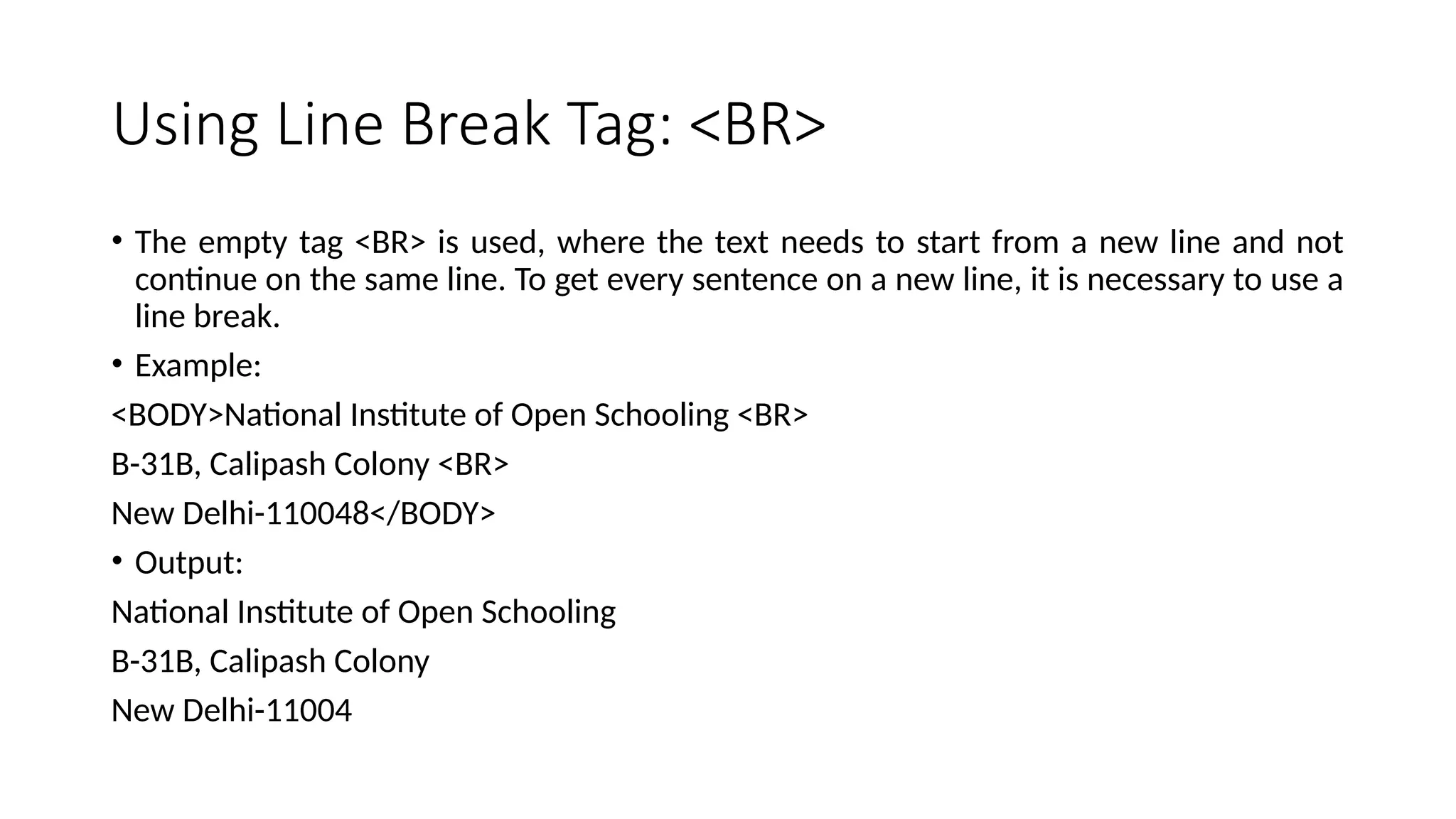 Using Line Break Tag: <BR>
• The empty tag <BR> is used, where the text needs to start from a new line and not
continue on the same line. To get every sentence on a new line, it is necessary to use a
line break.
• Example:
<BODY>National Institute of Open Schooling <BR>
B-31B, Calipash Colony <BR>
New Delhi-110048</BODY>
• Output:
National Institute of Open Schooling
B-31B, Calipash Colony
New Delhi-11004
 