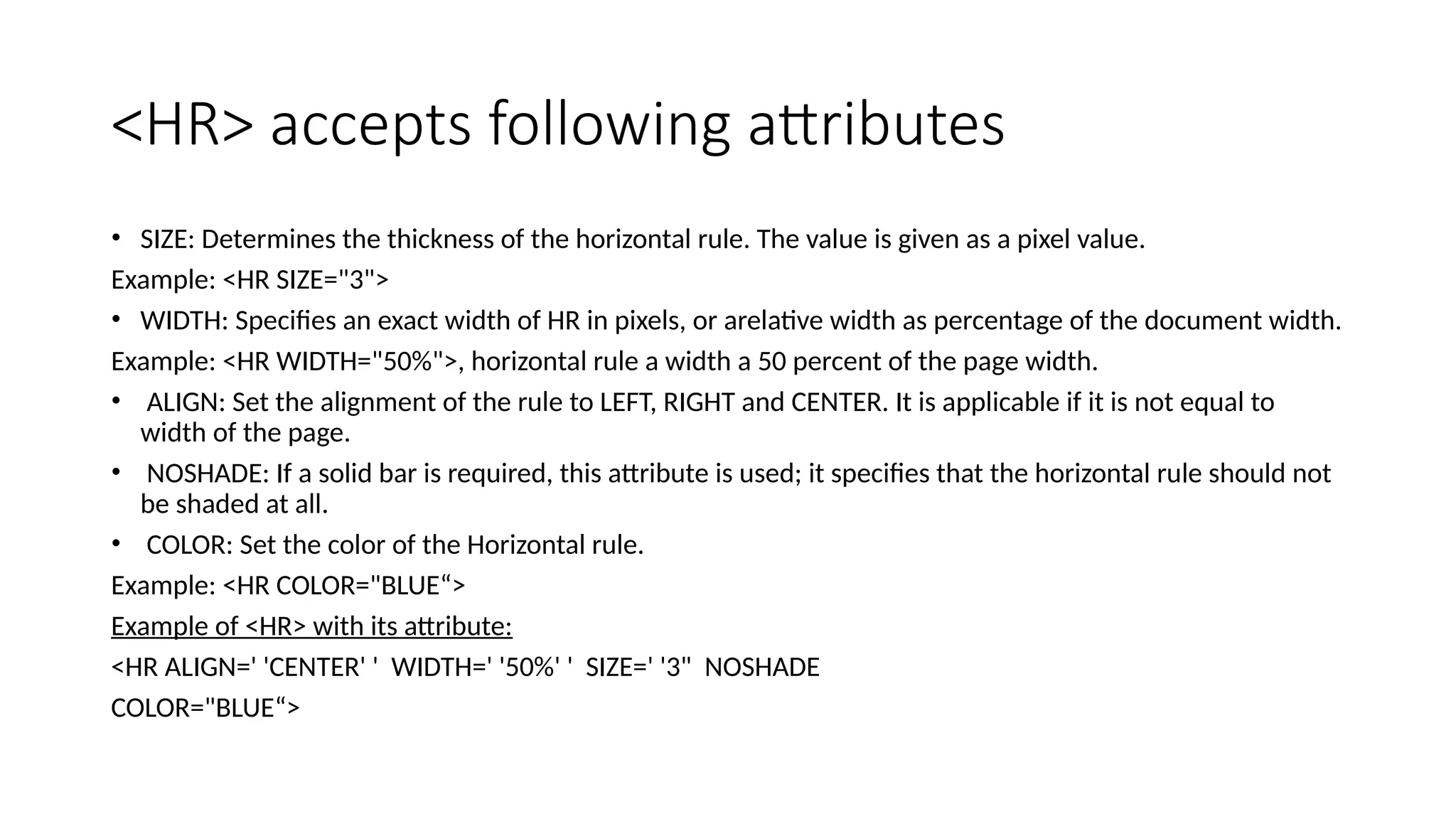 <HR> accepts following attributes
• SIZE: Determines the thickness of the horizontal rule. The value is given as a pixel value.
Example: <HR SIZE="3">
• WIDTH: Specifies an exact width of HR in pixels, or arelative width as percentage of the document width.
Example: <HR WIDTH="50%">, horizontal rule a width a 50 percent of the page width.
• ALIGN: Set the alignment of the rule to LEFT, RIGHT and CENTER. It is applicable if it is not equal to
width of the page.
• NOSHADE: If a solid bar is required, this attribute is used; it specifies that the horizontal rule should not
be shaded at all.
• COLOR: Set the color of the Horizontal rule.
Example: <HR COLOR="BLUE“>
Example of <HR> with its attribute:
<HR ALIGN=' 'CENTER' ' WIDTH=' '50%' ' SIZE=' '3" NOSHADE
COLOR="BLUE“>
 