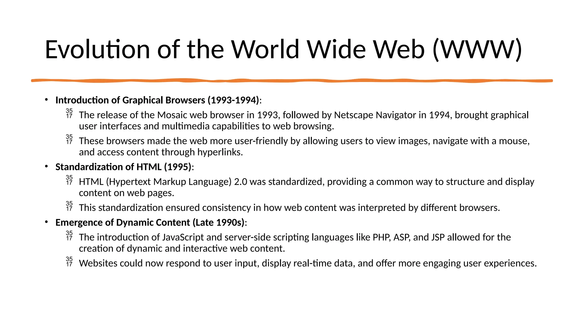 Evolution of the World Wide Web (WWW)
• Introduction of Graphical Browsers (1993-1994):
 The release of the Mosaic web browser in 1993, followed by Netscape Navigator in 1994, brought graphical
user interfaces and multimedia capabilities to web browsing.
 These browsers made the web more user-friendly by allowing users to view images, navigate with a mouse,
and access content through hyperlinks.
• Standardization of HTML (1995):
 HTML (Hypertext Markup Language) 2.0 was standardized, providing a common way to structure and display
content on web pages.
 This standardization ensured consistency in how web content was interpreted by different browsers.
• Emergence of Dynamic Content (Late 1990s):
 The introduction of JavaScript and server-side scripting languages like PHP, ASP, and JSP allowed for the
creation of dynamic and interactive web content.
 Websites could now respond to user input, display real-time data, and offer more engaging user experiences.
 