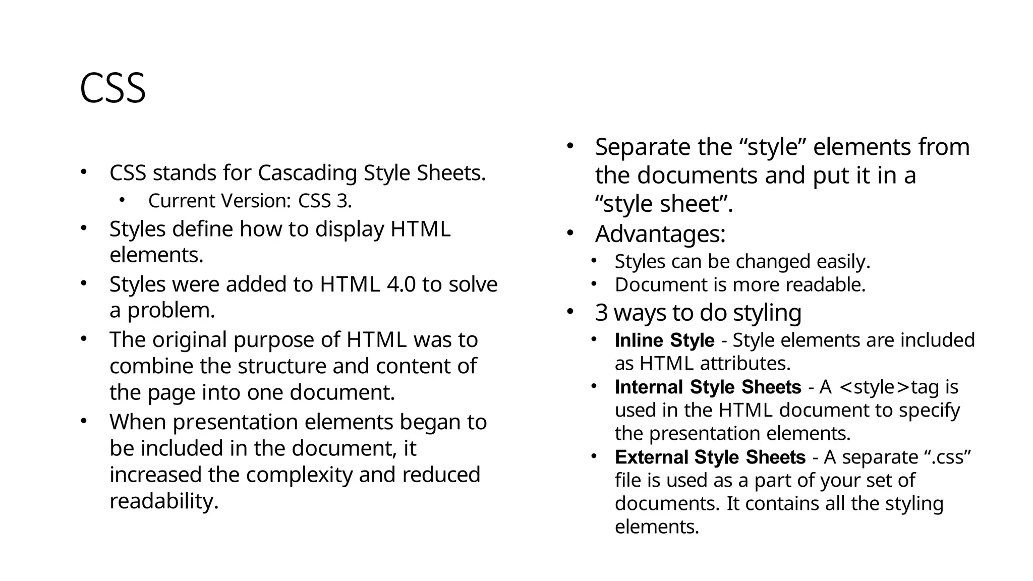 CSS
• CSS stands for Cascading Style Sheets.
• Current Version: CSS 3.
• Styles define how to display HTML
elements.
• Styles were added to HTML 4.0 to solve
a problem.
• The original purpose of HTML was to
combine the structure and content of
the page into one document.
• When presentation elements began to
be included in the document, it
increased the complexity and reduced
readability.
• Separate the “style” elements from
the documents and put it in a
“style sheet”.
• Advantages:
• Styles can be changed easily.
• Document is more readable.
• 3 ways to do styling
• Inline Style - Style elements are included
as HTML attributes.
• Internal Style Sheets - A <style>tag is
used in the HTML document to specify
the presentation elements.
• External Style Sheets - A separate “.css”
file is used as a part of your set of
documents. It contains all the styling
elements.
 