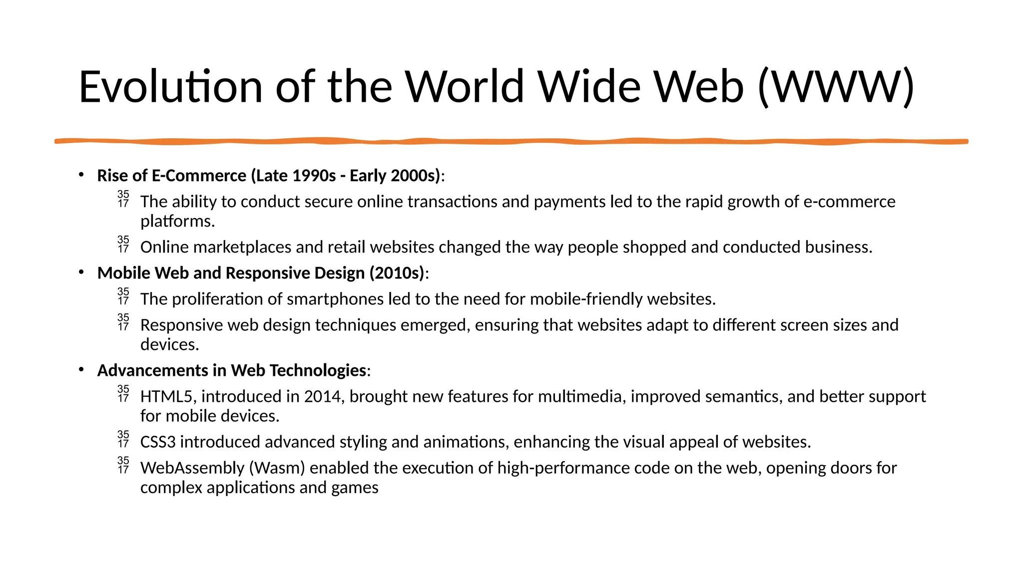 Evolution of the World Wide Web (WWW)
• Rise of E-Commerce (Late 1990s - Early 2000s):
 The ability to conduct secure online transactions and payments led to the rapid growth of e-commerce
platforms.
 Online marketplaces and retail websites changed the way people shopped and conducted business.
• Mobile Web and Responsive Design (2010s):
 The proliferation of smartphones led to the need for mobile-friendly websites.
 Responsive web design techniques emerged, ensuring that websites adapt to different screen sizes and
devices.
• Advancements in Web Technologies:
 HTML5, introduced in 2014, brought new features for multimedia, improved semantics, and better support
for mobile devices.
 CSS3 introduced advanced styling and animations, enhancing the visual appeal of websites.
 WebAssembly (Wasm) enabled the execution of high-performance code on the web, opening doors for
complex applications and games
 