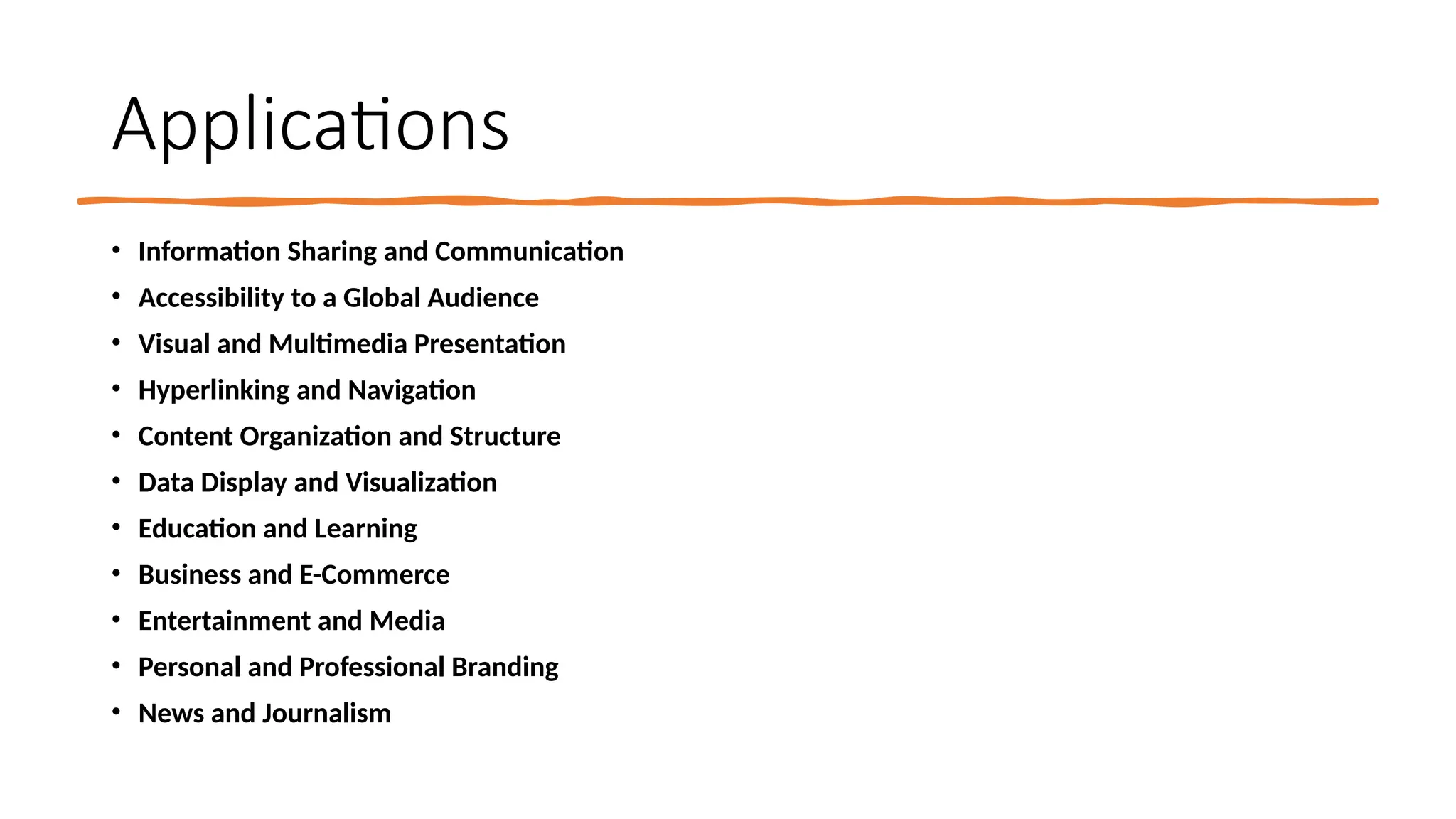 Applications
• Information Sharing and Communication
• Accessibility to a Global Audience
• Visual and Multimedia Presentation
• Hyperlinking and Navigation
• Content Organization and Structure
• Data Display and Visualization
• Education and Learning
• Business and E-Commerce
• Entertainment and Media
• Personal and Professional Branding
• News and Journalism
 