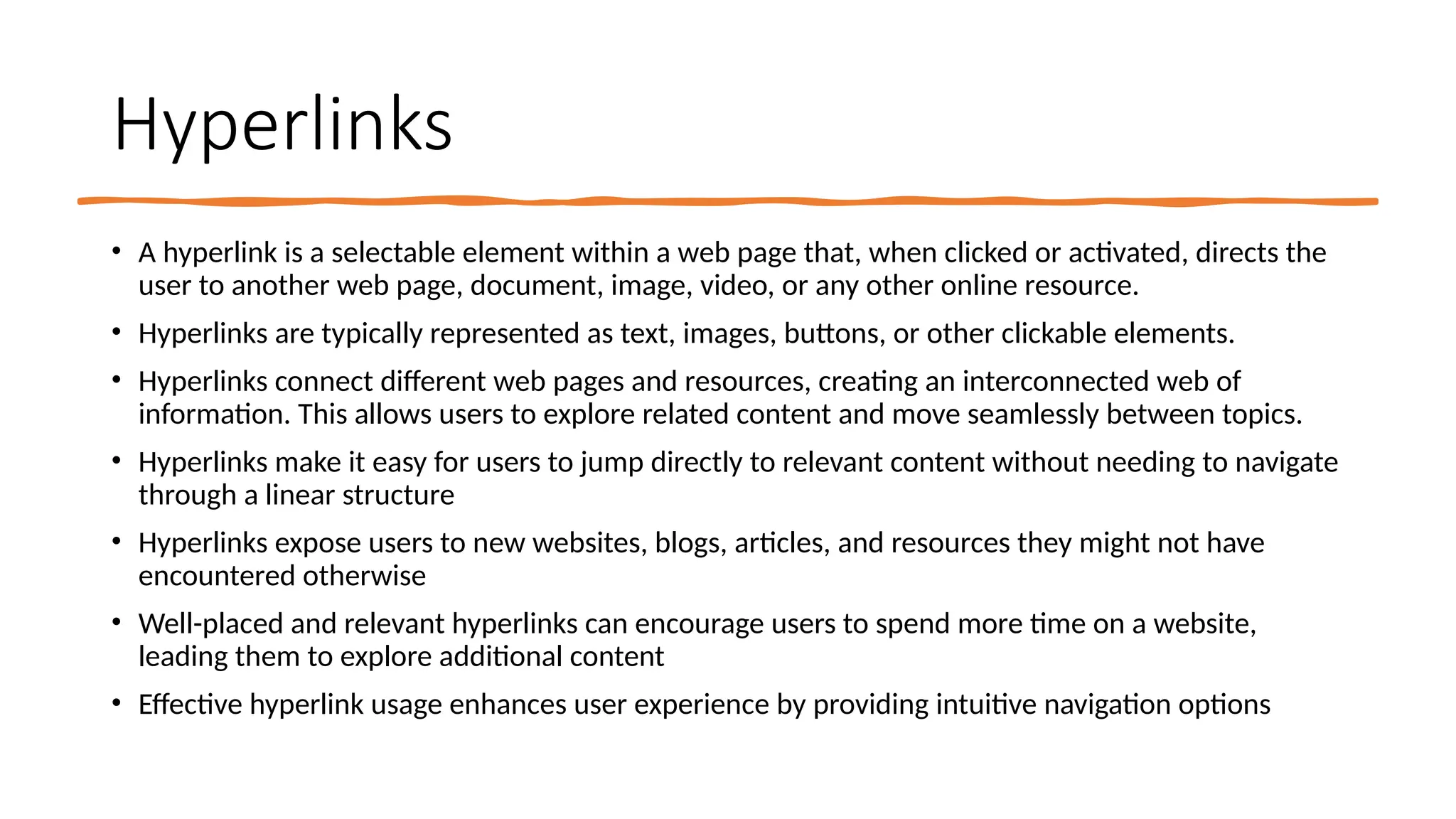 Hyperlinks
• A hyperlink is a selectable element within a web page that, when clicked or activated, directs the
user to another web page, document, image, video, or any other online resource.
• Hyperlinks are typically represented as text, images, buttons, or other clickable elements.
• Hyperlinks connect different web pages and resources, creating an interconnected web of
information. This allows users to explore related content and move seamlessly between topics.
• Hyperlinks make it easy for users to jump directly to relevant content without needing to navigate
through a linear structure
• Hyperlinks expose users to new websites, blogs, articles, and resources they might not have
encountered otherwise
• Well-placed and relevant hyperlinks can encourage users to spend more time on a website,
leading them to explore additional content
• Effective hyperlink usage enhances user experience by providing intuitive navigation options
 