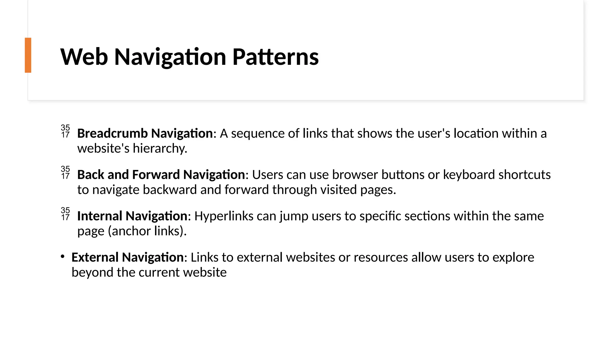 Web Navigation Patterns
 Breadcrumb Navigation: A sequence of links that shows the user's location within a
website's hierarchy.
 Back and Forward Navigation: Users can use browser buttons or keyboard shortcuts
to navigate backward and forward through visited pages.
 Internal Navigation: Hyperlinks can jump users to specific sections within the same
page (anchor links).
• External Navigation: Links to external websites or resources allow users to explore
beyond the current website
 